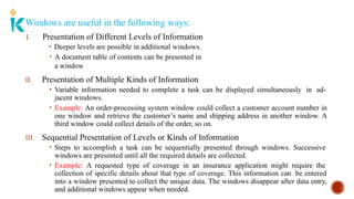 Windows are useful in the following ways:
I. Presentation of Different Levels of Information
• Deeper levels are possible in additional windows.
• A document table of contents can be presented in
a window
II. Presentation of Multiple Kinds of Information
• Variable information needed to complete a task can be displayed simultaneously in ad-
jacent windows.
• Example: An order-processing system window could collect a customer account number in
one window and retrieve the customer’s name and shipping address in another window. A
third window could collect details of the order, so on.
III. Sequential Presentation of Levels or Kinds of Information
• Steps to accomplish a task can be sequentially presented through windows. Successive
windows are presented until all the required details are collected.
• Example: A requested type of coverage in an insurance application might require the
collection of specific details about that type of coverage. This information can be entered
into a window presented to collect the unique data. The windows disappear after data entry,
and additional windows appear when needed.
 