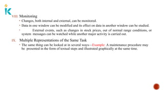 VIII. Monitoring
• Changes, both internal and external, can be monitored.
• Data in one window can be modified and its effect on data in another window can be studied.
• External events, such as changes in stock prices, out of normal range conditions, or
system messages can be watched while another major activity is carried out.
IX. Multiple Representations of the Same Task
• The same thing can be looked at in several ways—Example: A maintenance procedure may
be presented in the form of textual steps and illustrated graphically at the same time.
 