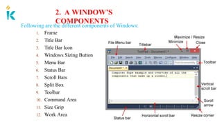 2. A WINDOW’S
COMPONENTS
Following are the different components of Windows:
1. Frame
2. Title Bar
3. Title Bar Icon
4. Windows Sizing Button
5. Menu Bar
6. Status Bar
7. Scroll Bars
8. Split Box
9. Toolbar
10. Command Area
11. Size Grip
12. Work Area
 