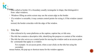 1.
Frame
• Also called as border. It’s a boundary usually rectangular in shape, that distinguish it
from other windows.
• Windows filling an entire screen may use the screen edge as the border.
• If a window is resizable, it may contain control points for sizing it. If the window cannot
be
resized, the border coincides with the edge of the window.
2. Title Bar
• Also referred to by some platforms as the caption, caption bar, or title area.
• The title bar contains a descriptive title, identifying the purpose or content of the window.
• The title bar also serves as a control point for moving the window and as an access point
for commands that apply to a window.
For example: As an access point, when a user clicks on the title bar using the
secondary
mouse button, the pop-up or shortcut menu for the window appears.
 