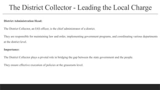 The District Collector - Leading the Local Charge
District Administration Head:
The District Collector, an IAS officer, is the chief administrator of a district.
They are responsible for maintaining law and order, implementing government programs, and coordinating various departments
at the district level.
Importance:
The District Collector plays a pivotal role in bridging the gap between the state government and the people.
They ensure effective execution of policies at the grassroots level.
 