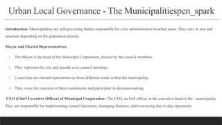 Urban Local Governance - The Municipalitiespen_spark
Introduction: Municipalities are self-governing bodies responsible for civic administration in urban areas. They vary in size and
structure depending on the population density.
Mayor and Elected Representatives:
1. The Mayor is the head of the Municipal Corporation, elected by the council members.
2. They represent the city and preside over council meetings.
3. Councilors are elected representatives from different wards within the municipality.
4. They voice the concerns of their constituents and participate in decision-making.
CEO (Chief Executive Officer) of Municipal Corporation: The CEO, an IAS officer, is the executive head of the municipality.
They are responsible for implementing council decisions, managing finances, and overseeing day-to-day operations.
 