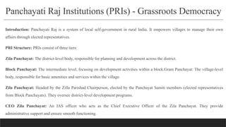 Panchayati Raj Institutions (PRIs) - Grassroots Democracy
Introduction: Panchayati Raj is a system of local self-government in rural India. It empowers villages to manage their own
affairs through elected representatives.
PRI Structure: PRIs consist of three tiers:
Zila Panchayat: The district-level body, responsible for planning and development across the district.
Block Panchayat: The intermediate level, focusing on development activities within a block.Gram Panchayat: The village-level
body, responsible for basic amenities and services within the village.
Zila Panchayat: Headed by the Zilla Parishad Chairperson, elected by the Panchayat Samiti members (elected representatives
from Block Panchayats). They oversee district-level development programs.
CEO Zila Panchayat: An IAS officer who acts as the Chief Executive Officer of the Zila Panchayat. They provide
administrative support and ensure smooth functioning.
 