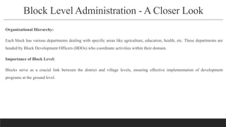 Block Level Administration - A Closer Look
Organizational Hierarchy:
Each block has various departments dealing with specific areas like agriculture, education, health, etc. These departments are
headed by Block Development Officers (BDOs) who coordinate activities within their domain.
Importance of Block Level:
Blocks serve as a crucial link between the district and village levels, ensuring effective implementation of development
programs at the ground level.
 