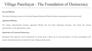 Village Panchayat - The Foundation of Democracy
Elected Officials:
The Gram Panchayat consists of an elected Sarpanch (head) and Panch members (representatives from each ward).
Appointed Officials:
The village administration includes appointed officials like the Gram Panchayat Secretary, who assists the elected
representatives with administrative tasks.
Importance of Grassroot Democracy:
Panchayati Raj empowers rural communities by giving them a direct say in local governance. It fosters participation and
ensures development plans are tailored to meet village-specific needs.
 