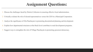 Assignment Questions:
1. Discuss the challenges faced by District Collectors in ensuring effective local administration.
2. Critically evaluate the role of elected representatives versus the CEO in a Municipal Corporation.
3. Analyze the significance of Zila Panchayats in promoting decentralized planning and development.
4. Explain how departmental structures at the block level contribute to rural development programs.
5. Suggest ways to strengthen the role of Village Panchayats in promoting grassroot democracy.
 