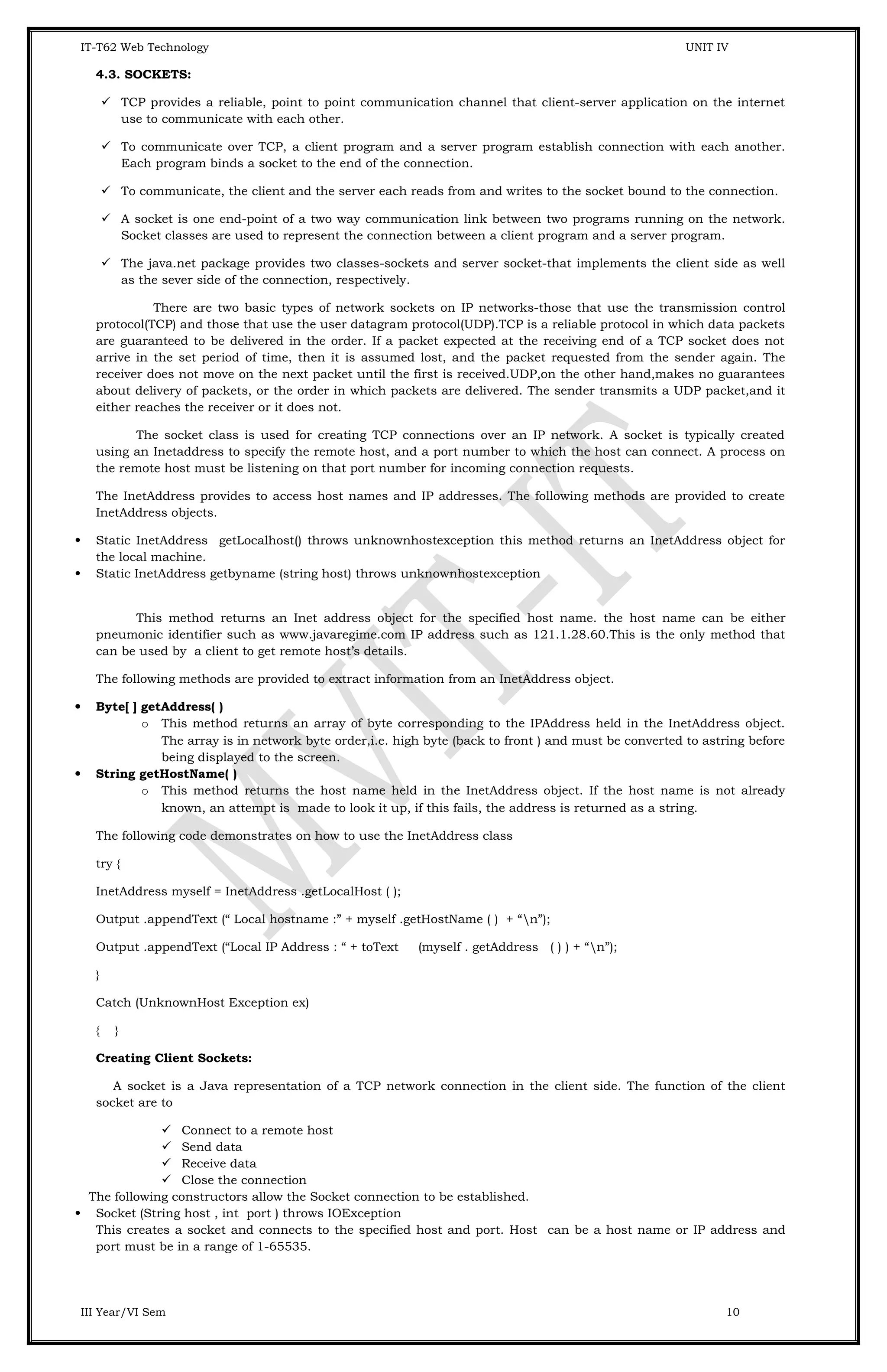 IT-T62 Web Technology UNIT IV 4.3. SOCKETS:  TCP provides a reliable, point to point communication channel that client-server application on the internet use to communicate with each other.  To communicate over TCP, a client program and a server program establish connection with each another. Each program binds a socket to the end of the connection.  To communicate, the client and the server each reads from and writes to the socket bound to the connection.  A socket is one end-point of a two way communication link between two programs running on the network. Socket classes are used to represent the connection between a client program and a server program.  The java.net package provides two classes-sockets and server socket-that implements the client side as well as the sever side of the connection, respectively. There are two basic types of network sockets on IP networks-those that use the transmission control protocol(TCP) and those that use the user datagram protocol(UDP).TCP is a reliable protocol in which data packets are guaranteed to be delivered in the order. If a packet expected at the receiving end of a TCP socket does not arrive in the set period of time, then it is assumed lost, and the packet requested from the sender again. The receiver does not move on the next packet until the first is received.UDP,on the other hand,makes no guarantees about delivery of packets, or the order in which packets are delivered. The sender transmits a UDP packet,and it either reaches the receiver or it does not. The socket class is used for creating TCP connections over an IP network. A socket is typically created using an Inetaddress to specify the remote host, and a port number to which the host can connect. A process on the remote host must be listening on that port number for incoming connection requests. The InetAddress provides to access host names and IP addresses. The following methods are provided to create InetAddress objects.  Static InetAddress getLocalhost() throws unknownhostexception this method returns an InetAddress object for the local machine.  Static InetAddress getbyname (string host) throws unknownhostexception This method returns an Inet address object for the specified host name. the host name can be either pneumonic identifier such as www.javaregime.com IP address such as 121.1.28.60.This is the only method that can be used by a client to get remote host’s details. The following methods are provided to extract information from an InetAddress object.  Byte[ ] getAddress( ) o This method returns an array of byte corresponding to the IPAddress held in the InetAddress object. The array is in network byte order,i.e. high byte (back to front ) and must be converted to astring before being displayed to the screen.  String getHostName( ) o This method returns the host name held in the InetAddress object. If the host name is not already known, an attempt is made to look it up, if this fails, the address is returned as a string. The following code demonstrates on how to use the InetAddress class try { InetAddress myself = InetAddress .getLocalHost ( ); Output .appendText (“ Local hostname :” + myself .getHostName ( ) + “n”); Output .appendText (“Local IP Address : “ + toText (myself . getAddress ( ) ) + “n”); } Catch (UnknownHost Exception ex) { } Creating Client Sockets: A socket is a Java representation of a TCP network connection in the client side. The function of the client socket are to  Connect to a remote host  Send data  Receive data  Close the connection The following constructors allow the Socket connection to be established.  Socket (String host , int port ) throws IOException This creates a socket and connects to the specified host and port. Host can be a host name or IP address and port must be in a range of 1-65535. III Year/VI Sem 10 
