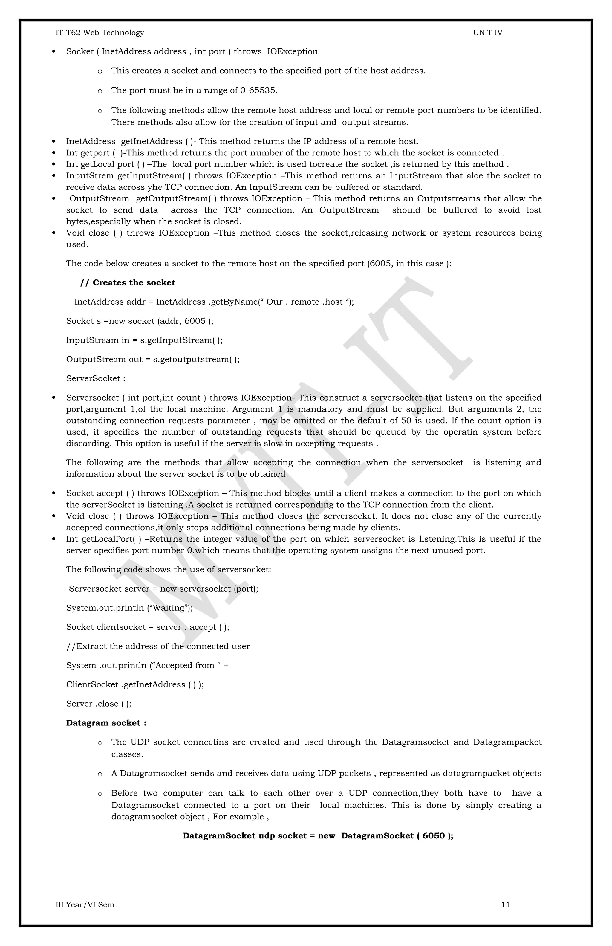 IT-T62 Web Technology UNIT IV  Socket ( InetAddress address , int port ) throws IOException o This creates a socket and connects to the specified port of the host address. o The port must be in a range of 0-65535. o The following methods allow the remote host address and local or remote port numbers to be identified. There methods also allow for the creation of input and output streams.  InetAddress getInetAddress ( )- This method returns the IP address of a remote host.  Int getport ( )-This method returns the port number of the remote host to which the socket is connected .  Int getLocal port ( ) –The local port number which is used tocreate the socket ,is returned by this method .  InputStrem getInputStream( ) throws IOException –This method returns an InputStream that aloe the socket to receive data across yhe TCP connection. An InputStream can be buffered or standard.  OutputStream getOutputStream( ) throws IOException – This method returns an Outputstreams that allow the socket to send data across the TCP connection. An OutputStream should be buffered to avoid lost bytes,especially when the socket is closed.  Void close ( ) throws IOException –This method closes the socket,releasing network or system resources being used. The code below creates a socket to the remote host on the specified port (6005, in this case ): // Creates the socket InetAddress addr = InetAddress .getByName(“ Our . remote .host “); Socket s =new socket (addr, 6005 ); InputStream in = s.getInputStream( ); OutputStream out = s.getoutputstream( ); ServerSocket :  Serversocket ( int port,int count ) throws IOException- This construct a serversocket that listens on the specified port,argument 1,of the local machine. Argument 1 is mandatory and must be supplied. But arguments 2, the outstanding connection requests parameter , may be omitted or the default of 50 is used. If the count option is used, it specifies the number of outstanding requests that should be queued by the operatin system before discarding. This option is useful if the server is slow in accepting requests . The following are the methods that allow accepting the connection when the serversocket is listening and information about the server socket is to be obtained.  Socket accept ( ) throws IOException – This method blocks until a client makes a connection to the port on which the serverSocket is listening .A socket is returned corresponding to the TCP connection from the client.  Void close ( ) throws IOException – This method closes the serversocket. It does not close any of the currently accepted connections,it only stops additional connections being made by clients.  Int getLocalPort( ) –Returns the integer value of the port on which serversocket is listening.This is useful if the server specifies port number 0,which means that the operating system assigns the next unused port. The following code shows the use of serversocket: Serversocket server = new serversocket (port); System.out.println (“Waiting”); Socket clientsocket = server . accept ( ); //Extract the address of the connected user System .out.println (“Accepted from “ + ClientSocket .getInetAddress ( ) ); Server .close ( ); Datagram socket : o The UDP socket connectins are created and used through the Datagramsocket and Datagrampacket classes. o A Datagramsocket sends and receives data using UDP packets , represented as datagrampacket objects o Before two computer can talk to each other over a UDP connection,they both have to have a Datagramsocket connected to a port on their local machines. This is done by simply creating a datagramsocket object , For example , DatagramSocket udp socket = new DatagramSocket ( 6050 ); III Year/VI Sem 11 