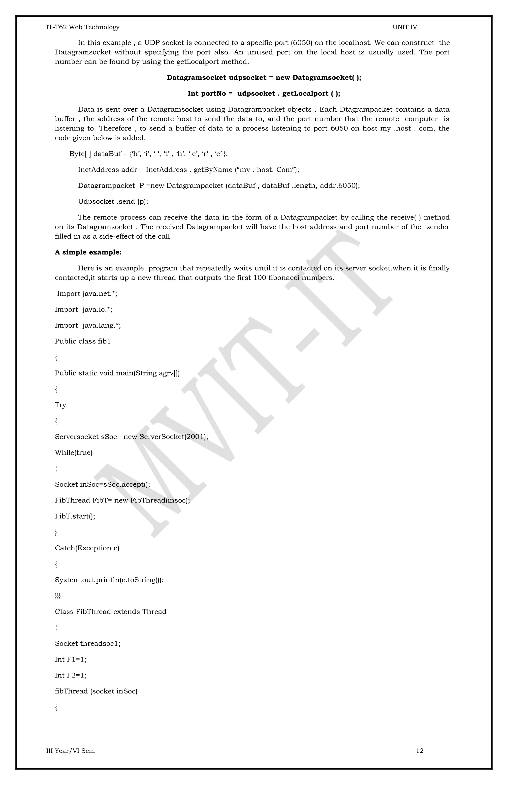 IT-T62 Web Technology UNIT IV In this example , a UDP socket is connected to a specific port (6050) on the localhost. We can construct the Datagramsocket without specifying the port also. An unused port on the local host is usually used. The port number can be found by using the getLocalport method. Datagramsocket udpsocket = new Datagramsocket( ); Int portNo = udpsocket . getLocalport ( ); Data is sent over a Datagramsocket using Datagrampacket objects . Each Dtagrampacket contains a data buffer , the address of the remote host to send the data to, and the port number that the remote computer is listening to. Therefore , to send a buffer of data to a process listening to port 6050 on host my .host . com, the code given below is added. Byte[ ] dataBuf = {‘h’, ‘i’, ‘ ‘, ‘t’ , ‘h’, ‘ e’, ‘r’ , ‘e’ }; InetAddress addr = InetAddress . getByName (“my . host. Com”); Datagrampacket P =new Datagrampacket (dataBuf , dataBuf .length, addr,6050); Udpsocket .send (p); The remote process can receive the data in the form of a Datagrampacket by calling the receive( ) method on its Datagramsocket . The received Datagrampacket will have the host address and port number of the sender filled in as a side-effect of the call. A simple example: Here is an example program that repeatedly waits until it is contacted on its server socket.when it is finally contacted,it starts up a new thread that outputs the first 100 fibonacci numbers. Import java.net.*; Import java.io.*; Import java.lang.*; Public class fib1 { Public static void main(String agrv[]) { Try { Serversocket sSoc= new ServerSocket(2001); While(true) { Socket inSoc=sSoc.accept(); FibThread FibT= new FibThread(insoc); FibT.start(); } Catch(Exception e) { System.out.println(e.toString()); }}} Class FibThread extends Thread { Socket threadsoc1; Int F1=1; Int F2=1; fibThread (socket inSoc) { III Year/VI Sem 12 