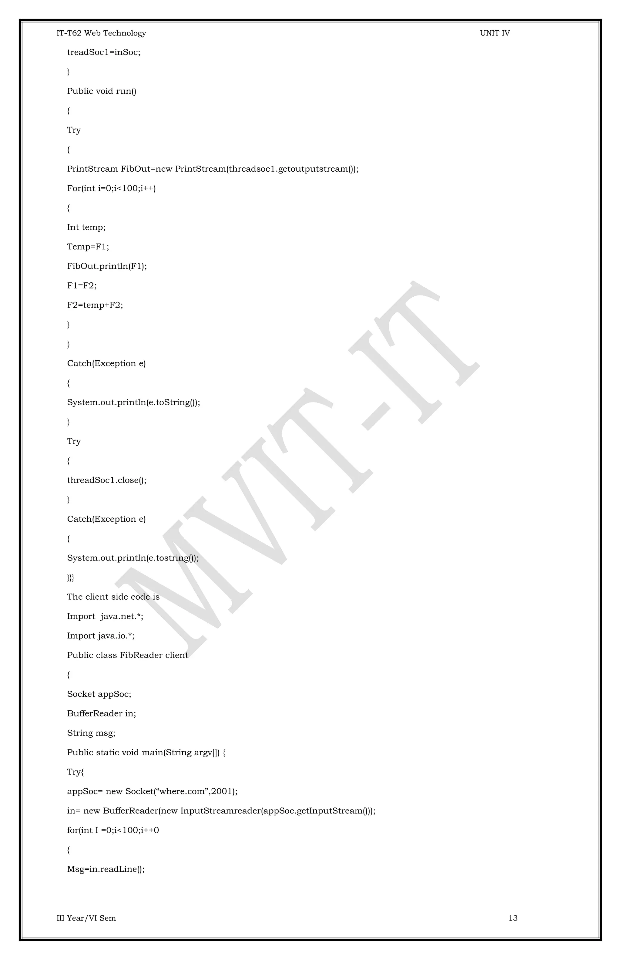 IT-T62 Web Technology UNIT IV treadSoc1=inSoc; } Public void run() { Try { PrintStream FibOut=new PrintStream(threadsoc1.getoutputstream()); For(int i=0;i<100;i++) { Int temp; Temp=F1; FibOut.println(F1); F1=F2; F2=temp+F2; } } Catch(Exception e) { System.out.println(e.toString()); } Try { threadSoc1.close(); } Catch(Exception e) { System.out.println(e.tostring()); }}} The client side code is Import java.net.*; Import java.io.*; Public class FibReader client { Socket appSoc; BufferReader in; String msg; Public static void main(String argv[]) { Try{ appSoc= new Socket(“where.com”,2001); in= new BufferReader(new InputStreamreader(appSoc.getInputStream())); for(int I =0;i<100;i++0 { Msg=in.readLine(); III Year/VI Sem 13 