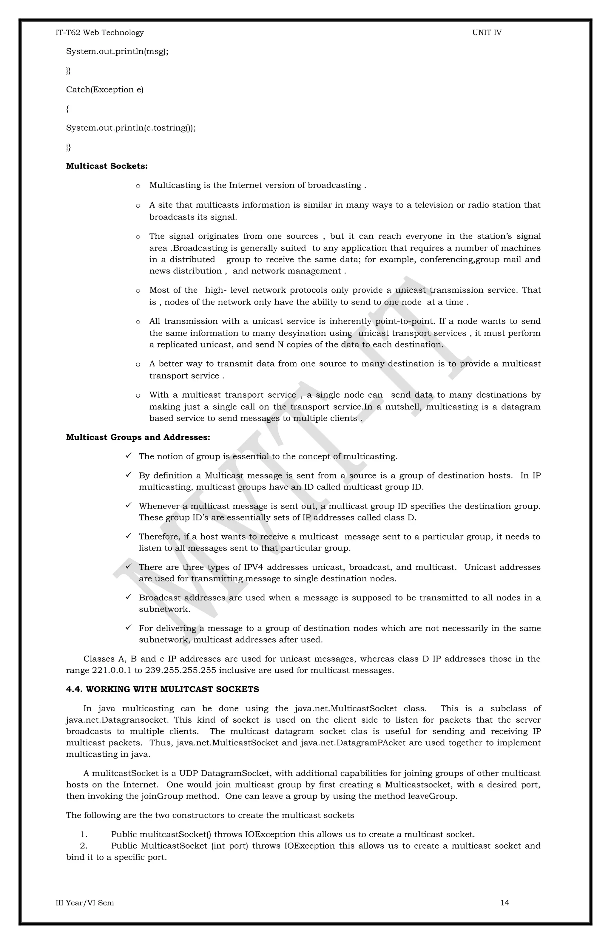 IT-T62 Web Technology UNIT IV System.out.println(msg); }} Catch(Exception e) { System.out.println(e.tostring()); }} Multicast Sockets: o Multicasting is the Internet version of broadcasting . o A site that multicasts information is similar in many ways to a television or radio station that broadcasts its signal. o The signal originates from one sources , but it can reach everyone in the station’s signal area .Broadcasting is generally suited to any application that requires a number of machines in a distributed group to receive the same data; for example, conferencing,group mail and news distribution , and network management . o Most of the high- level network protocols only provide a unicast transmission service. That is , nodes of the network only have the ability to send to one node at a time . o All transmission with a unicast service is inherently point-to-point. If a node wants to send the same information to many desyination using unicast transport services , it must perform a replicated unicast, and send N copies of the data to each destination. o A better way to transmit data from one source to many destination is to provide a multicast transport service . o With a multicast transport service , a single node can send data to many destinations by making just a single call on the transport service.In a nutshell, multicasting is a datagram based service to send messages to multiple clients . Multicast Groups and Addresses:  The notion of group is essential to the concept of multicasting.  By definition a Multicast message is sent from a source is a group of destination hosts. In IP multicasting, multicast groups have an ID called multicast group ID.  Whenever a multicast message is sent out, a multicast group ID specifies the destination group. These group ID’s are essentially sets of IP addresses called class D.  Therefore, if a host wants to receive a multicast message sent to a particular group, it needs to listen to all messages sent to that particular group.  There are three types of IPV4 addresses unicast, broadcast, and multicast. Unicast addresses are used for transmitting message to single destination nodes.  Broadcast addresses are used when a message is supposed to be transmitted to all nodes in a subnetwork.  For delivering a message to a group of destination nodes which are not necessarily in the same subnetwork, multicast addresses after used. Classes A, B and c IP addresses are used for unicast messages, whereas class D IP addresses those in the range 221.0.0.1 to 239.255.255.255 inclusive are used for multicast messages. 4.4. WORKING WITH MULITCAST SOCKETS In java multicasting can be done using the java.net.MulticastSocket class. This is a subclass of java.net.Datagransocket. This kind of socket is used on the client side to listen for packets that the server broadcasts to multiple clients. The multicast datagram socket clas is useful for sending and receiving IP multicast packets. Thus, java.net.MulticastSocket and java.net.DatagramPAcket are used together to implement multicasting in java. A mulitcastSocket is a UDP DatagramSocket, with additional capabilities for joining groups of other multicast hosts on the Internet. One would join multicast group by first creating a Multicastsocket, with a desired port, then invoking the joinGroup method. One can leave a group by using the method leaveGroup. The following are the two constructors to create the multicast sockets 1. Public mulitcastSocket() throws IOException this allows us to create a multicast socket. 2. Public MulticastSocket (int port) throws IOException this allows us to create a multicast socket and bind it to a specific port. III Year/VI Sem 14 