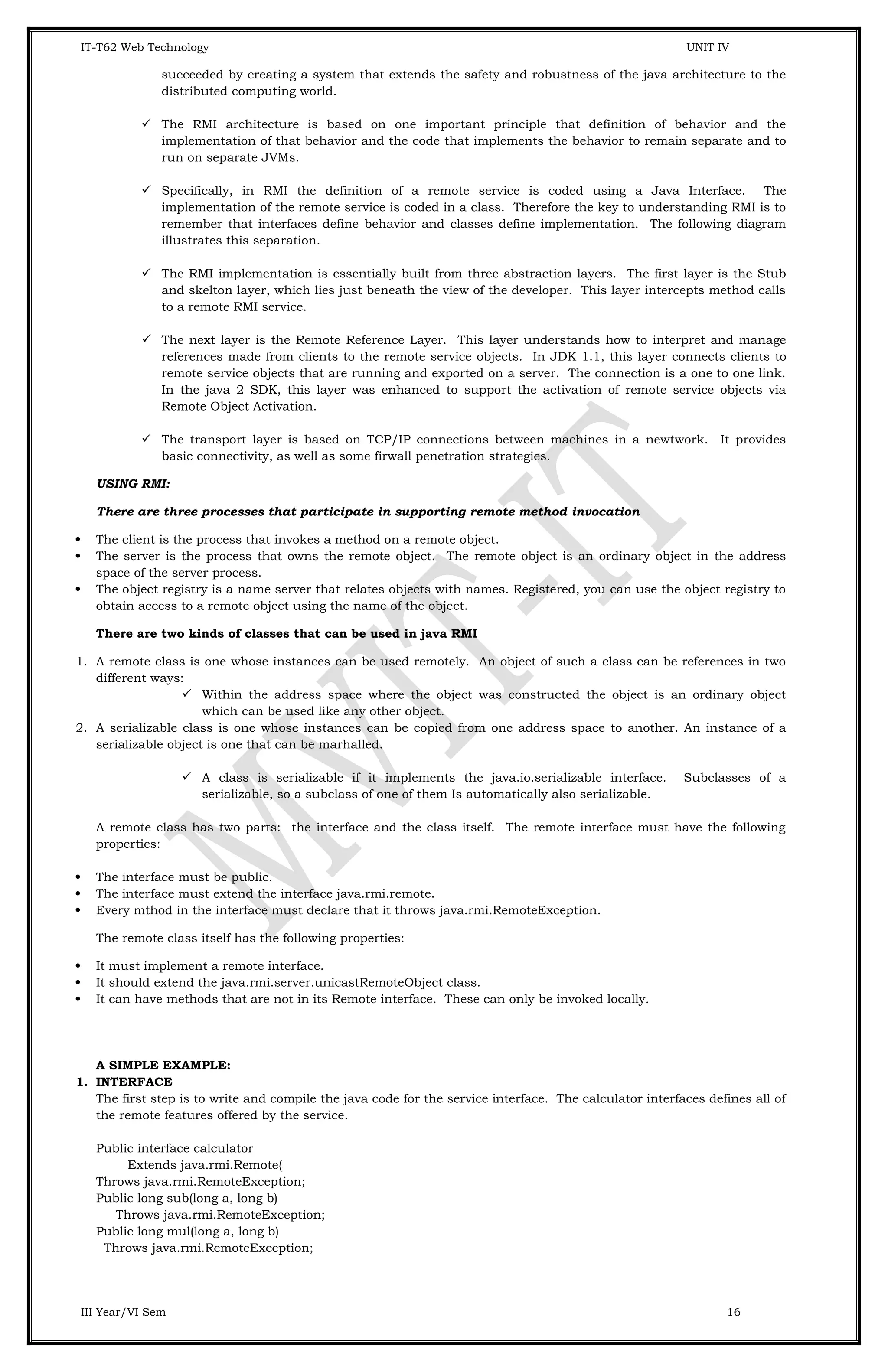 IT-T62 Web Technology UNIT IV succeeded by creating a system that extends the safety and robustness of the java architecture to the distributed computing world.  The RMI architecture is based on one important principle that definition of behavior and the implementation of that behavior and the code that implements the behavior to remain separate and to run on separate JVMs.  Specifically, in RMI the definition of a remote service is coded using a Java Interface. The implementation of the remote service is coded in a class. Therefore the key to understanding RMI is to remember that interfaces define behavior and classes define implementation. The following diagram illustrates this separation.  The RMI implementation is essentially built from three abstraction layers. The first layer is the Stub and skelton layer, which lies just beneath the view of the developer. This layer intercepts method calls to a remote RMI service.  The next layer is the Remote Reference Layer. This layer understands how to interpret and manage references made from clients to the remote service objects. In JDK 1.1, this layer connects clients to remote service objects that are running and exported on a server. The connection is a one to one link. In the java 2 SDK, this layer was enhanced to support the activation of remote service objects via Remote Object Activation.  The transport layer is based on TCP/IP connections between machines in a newtwork. It provides basic connectivity, as well as some firwall penetration strategies. USING RMI: There are three processes that participate in supporting remote method invocation  The client is the process that invokes a method on a remote object.  The server is the process that owns the remote object. The remote object is an ordinary object in the address space of the server process.  The object registry is a name server that relates objects with names. Registered, you can use the object registry to obtain access to a remote object using the name of the object. There are two kinds of classes that can be used in java RMI 1. A remote class is one whose instances can be used remotely. An object of such a class can be references in two different ways:  Within the address space where the object was constructed the object is an ordinary object which can be used like any other object. 2. A serializable class is one whose instances can be copied from one address space to another. An instance of a serializable object is one that can be marhalled.  A class is serializable if it implements the java.io.serializable interface. Subclasses of a serializable, so a subclass of one of them Is automatically also serializable. A remote class has two parts: the interface and the class itself. The remote interface must have the following properties:  The interface must be public.  The interface must extend the interface java.rmi.remote.  Every mthod in the interface must declare that it throws java.rmi.RemoteException. The remote class itself has the following properties:  It must implement a remote interface.  It should extend the java.rmi.server.unicastRemoteObject class.  It can have methods that are not in its Remote interface. These can only be invoked locally. A SIMPLE EXAMPLE: 1. INTERFACE The first step is to write and compile the java code for the service interface. The calculator interfaces defines all of the remote features offered by the service. Public interface calculator Extends java.rmi.Remote{ Throws java.rmi.RemoteException; Public long sub(long a, long b) Throws java.rmi.RemoteException; Public long mul(long a, long b) Throws java.rmi.RemoteException; III Year/VI Sem 16 