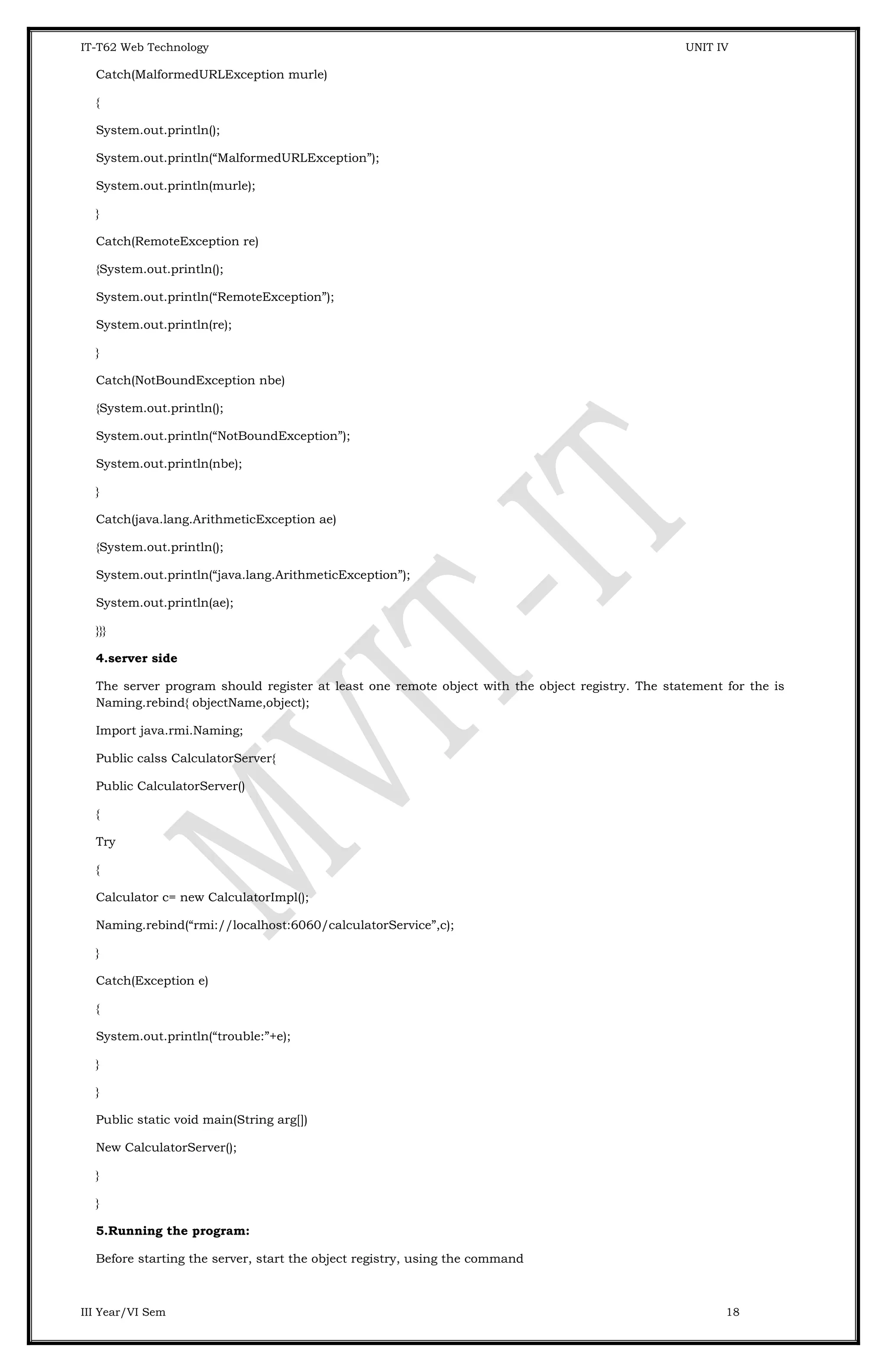 IT-T62 Web Technology UNIT IV Catch(MalformedURLException murle) { System.out.println(); System.out.println(“MalformedURLException”); System.out.println(murle); } Catch(RemoteException re) {System.out.println(); System.out.println(“RemoteException”); System.out.println(re); } Catch(NotBoundException nbe) {System.out.println(); System.out.println(“NotBoundException”); System.out.println(nbe); } Catch(java.lang.ArithmeticException ae) {System.out.println(); System.out.println(“java.lang.ArithmeticException”); System.out.println(ae); }}} 4.server side The server program should register at least one remote object with the object registry. The statement for the is Naming.rebind{ objectName,object); Import java.rmi.Naming; Public calss CalculatorServer{ Public CalculatorServer() { Try { Calculator c= new CalculatorImpl(); Naming.rebind(“rmi://localhost:6060/calculatorService”,c); } Catch(Exception e) { System.out.println(“trouble:”+e); } } Public static void main(String arg[]) New CalculatorServer(); } } 5.Running the program: Before starting the server, start the object registry, using the command III Year/VI Sem 18 