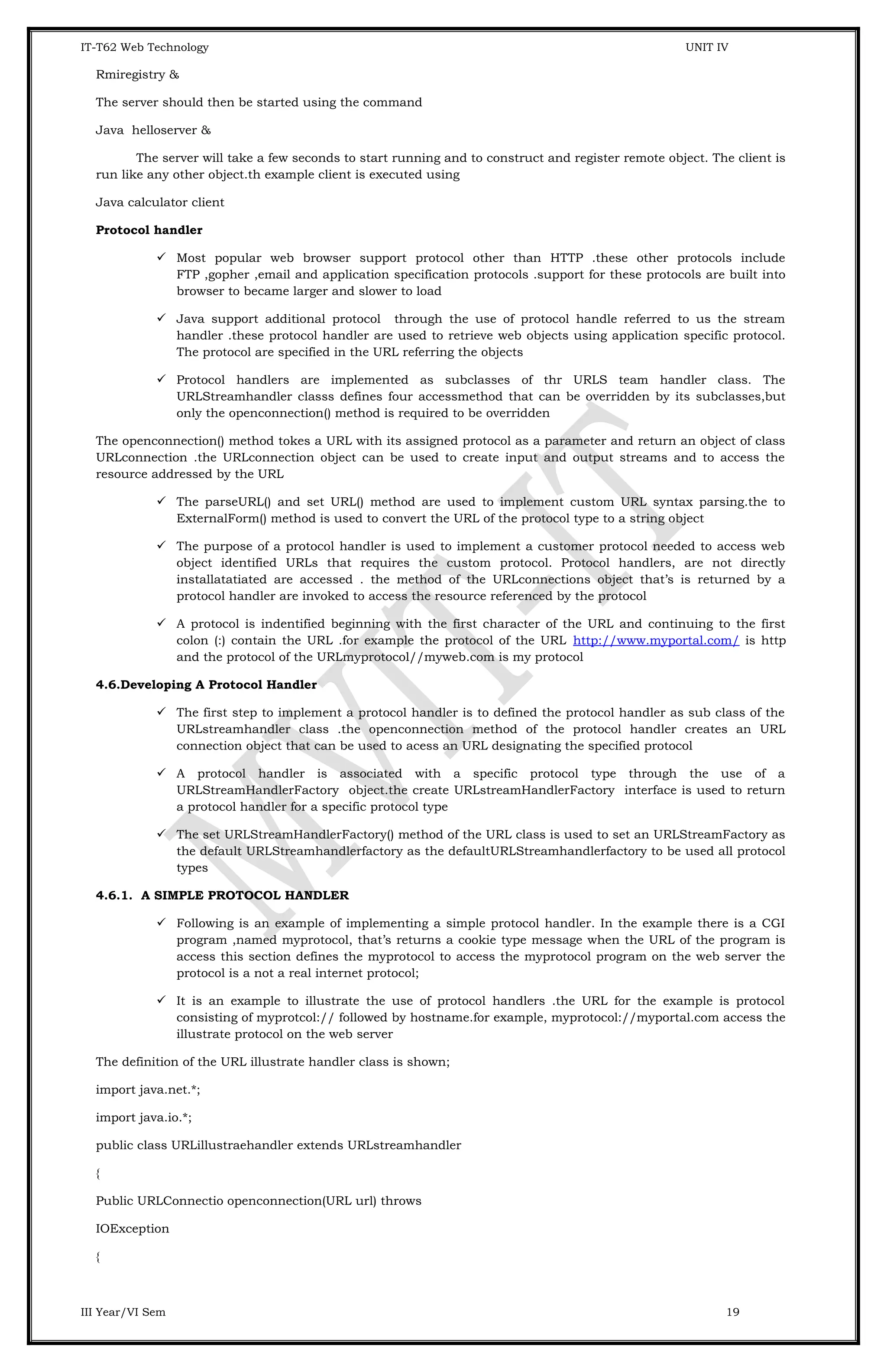 IT-T62 Web Technology UNIT IV Rmiregistry & The server should then be started using the command Java helloserver & The server will take a few seconds to start running and to construct and register remote object. The client is run like any other object.th example client is executed using Java calculator client Protocol handler  Most popular web browser support protocol other than HTTP .these other protocols include FTP ,gopher ,email and application specification protocols .support for these protocols are built into browser to became larger and slower to load  Java support additional protocol through the use of protocol handle referred to us the stream handler .these protocol handler are used to retrieve web objects using application specific protocol. The protocol are specified in the URL referring the objects  Protocol handlers are implemented as subclasses of thr URLS team handler class. The URLStreamhandler classs defines four accessmethod that can be overridden by its subclasses,but only the openconnection() method is required to be overridden The openconnection() method tokes a URL with its assigned protocol as a parameter and return an object of class URLconnection .the URLconnection object can be used to create input and output streams and to access the resource addressed by the URL  The parseURL() and set URL() method are used to implement custom URL syntax parsing.the to ExternalForm() method is used to convert the URL of the protocol type to a string object  The purpose of a protocol handler is used to implement a customer protocol needed to access web object identified URLs that requires the custom protocol. Protocol handlers, are not directly installatatiated are accessed . the method of the URLconnections object that’s is returned by a protocol handler are invoked to access the resource referenced by the protocol  A protocol is indentified beginning with the first character of the URL and continuing to the first colon (:) contain the URL .for example the protocol of the URL http://www.myportal.com/ is http and the protocol of the URLmyprotocol//myweb.com is my protocol 4.6.Developing A Protocol Handler  The first step to implement a protocol handler is to defined the protocol handler as sub class of the URLstreamhandler class .the openconnection method of the protocol handler creates an URL connection object that can be used to acess an URL designating the specified protocol  A protocol handler is associated with a specific protocol type through the use of a URLStreamHandlerFactory object.the create URLstreamHandlerFactory interface is used to return a protocol handler for a specific protocol type  The set URLStreamHandlerFactory() method of the URL class is used to set an URLStreamFactory as the default URLStreamhandlerfactory as the defaultURLStreamhandlerfactory to be used all protocol types 4.6.1. A SIMPLE PROTOCOL HANDLER  Following is an example of implementing a simple protocol handler. In the example there is a CGI program ,named myprotocol, that’s returns a cookie type message when the URL of the program is access this section defines the myprotocol to access the myprotocol program on the web server the protocol is a not a real internet protocol;  It is an example to illustrate the use of protocol handlers .the URL for the example is protocol consisting of myprotcol:// followed by hostname.for example, myprotocol://myportal.com access the illustrate protocol on the web server The definition of the URL illustrate handler class is shown; import java.net.*; import java.io.*; public class URLillustraehandler extends URLstreamhandler { Public URLConnectio openconnection(URL url) throws IOException { III Year/VI Sem 19 