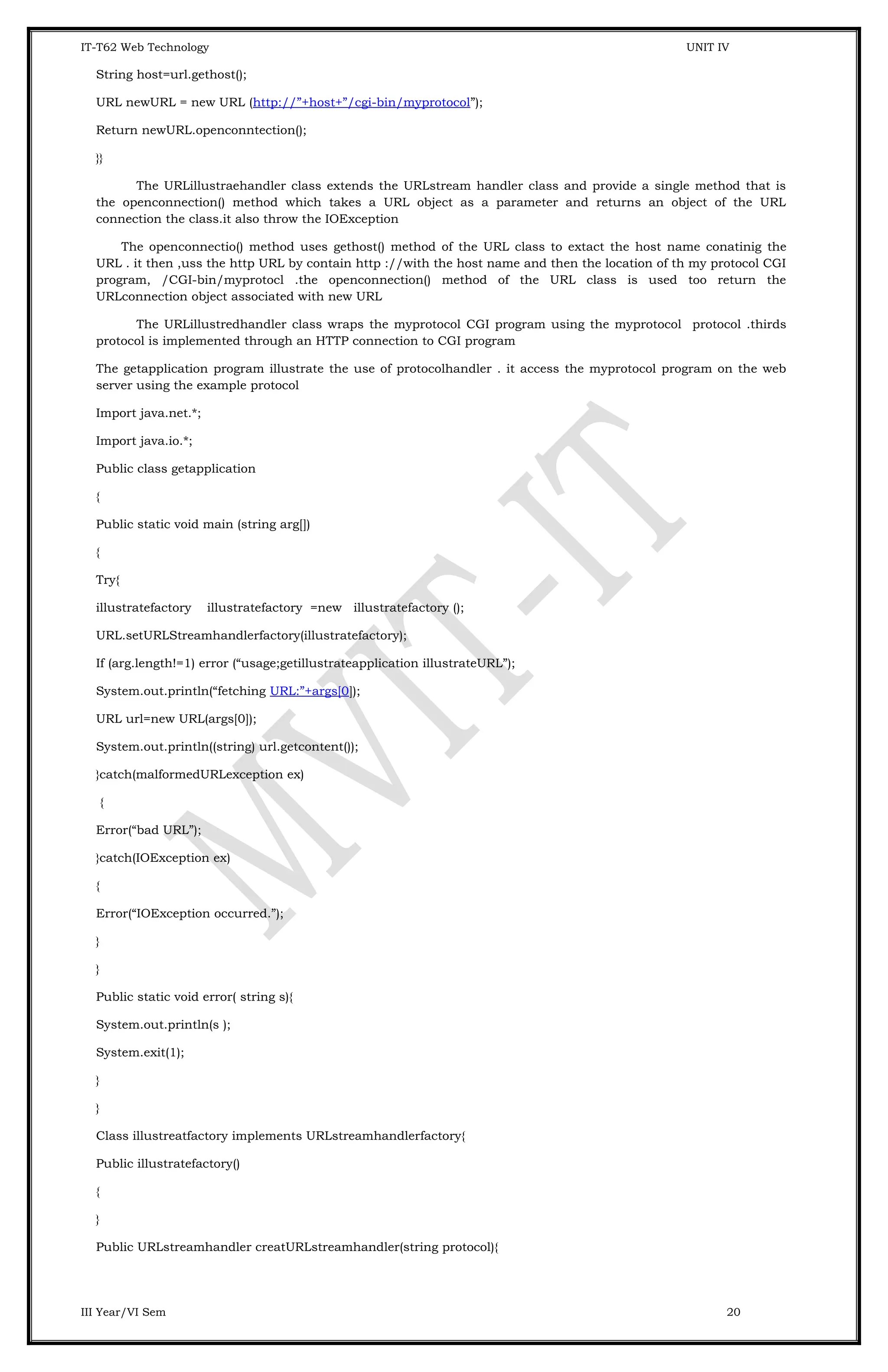 IT-T62 Web Technology UNIT IV String host=url.gethost(); URL newURL = new URL (http://”+host+”/cgi-bin/myprotocol”); Return newURL.openconntection(); }} The URLillustraehandler class extends the URLstream handler class and provide a single method that is the openconnection() method which takes a URL object as a parameter and returns an object of the URL connection the class.it also throw the IOException The openconnectio() method uses gethost() method of the URL class to extact the host name conatinig the URL . it then ,uss the http URL by contain http ://with the host name and then the location of th my protocol CGI program, /CGI-bin/myprotocl .the openconnection() method of the URL class is used too return the URLconnection object associated with new URL The URLillustredhandler class wraps the myprotocol CGI program using the myprotocol protocol .thirds protocol is implemented through an HTTP connection to CGI program The getapplication program illustrate the use of protocolhandler . it access the myprotocol program on the web server using the example protocol Import java.net.*; Import java.io.*; Public class getapplication { Public static void main (string arg[]) { Try{ illustratefactory illustratefactory =new illustratefactory (); URL.setURLStreamhandlerfactory(illustratefactory); If (arg.length!=1) error (“usage;getillustrateapplication illustrateURL”); System.out.println(“fetching URL:”+args[0]); URL url=new URL(args[0]); System.out.println((string) url.getcontent()); }catch(malformedURLexception ex) { Error(“bad URL”); }catch(IOException ex) { Error(“IOException occurred.”); } } Public static void error( string s){ System.out.println(s ); System.exit(1); } } Class illustreatfactory implements URLstreamhandlerfactory{ Public illustratefactory() { } Public URLstreamhandler creatURLstreamhandler(string protocol){ III Year/VI Sem 20 