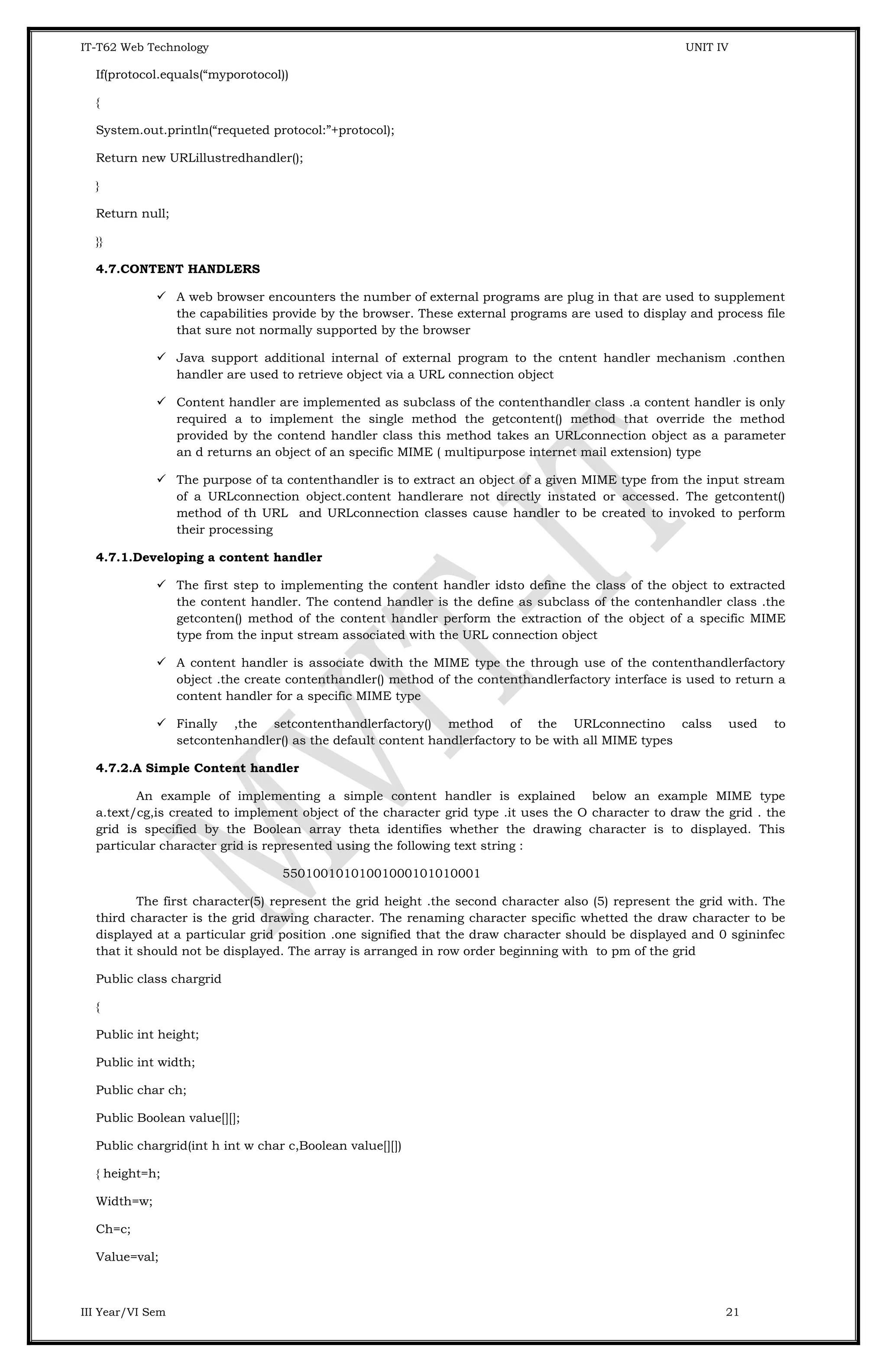 IT-T62 Web Technology UNIT IV If(protocol.equals(“myporotocol)) { System.out.println(“requeted protocol:”+protocol); Return new URLillustredhandler(); } Return null; }} 4.7.CONTENT HANDLERS  A web browser encounters the number of external programs are plug in that are used to supplement the capabilities provide by the browser. These external programs are used to display and process file that sure not normally supported by the browser  Java support additional internal of external program to the cntent handler mechanism .conthen handler are used to retrieve object via a URL connection object  Content handler are implemented as subclass of the contenthandler class .a content handler is only required a to implement the single method the getcontent() method that override the method provided by the contend handler class this method takes an URLconnection object as a parameter an d returns an object of an specific MIME ( multipurpose internet mail extension) type  The purpose of ta contenthandler is to extract an object of a given MIME type from the input stream of a URLconnection object.content handlerare not directly instated or accessed. The getcontent() method of th URL and URLconnection classes cause handler to be created to invoked to perform their processing 4.7.1.Developing a content handler  The first step to implementing the content handler idsto define the class of the object to extracted the content handler. The contend handler is the define as subclass of the contenhandler class .the getconten() method of the content handler perform the extraction of the object of a specific MIME type from the input stream associated with the URL connection object  A content handler is associate dwith the MIME type the through use of the contenthandlerfactory object .the create contenthandler() method of the contenthandlerfactory interface is used to return a content handler for a specific MIME type  Finally ,the setcontenthandlerfactory() method of the URLconnectino calss used to setcontenhandler() as the default content handlerfactory to be with all MIME types 4.7.2.A Simple Content handler An example of implementing a simple content handler is explained below an example MIME type a.text/cg,is created to implement object of the character grid type .it uses the O character to draw the grid . the grid is specified by the Boolean array theta identifies whether the drawing character is to displayed. This particular character grid is represented using the following text string : 55010010101001000101010001 The first character(5) represent the grid height .the second character also (5) represent the grid with. The third character is the grid drawing character. The renaming character specific whetted the draw character to be displayed at a particular grid position .one signified that the draw character should be displayed and 0 sgininfec that it should not be displayed. The array is arranged in row order beginning with to pm of the grid Public class chargrid { Public int height; Public int width; Public char ch; Public Boolean value[][]; Public chargrid(int h int w char c,Boolean value[][]) { height=h; Width=w; Ch=c; Value=val; III Year/VI Sem 21 