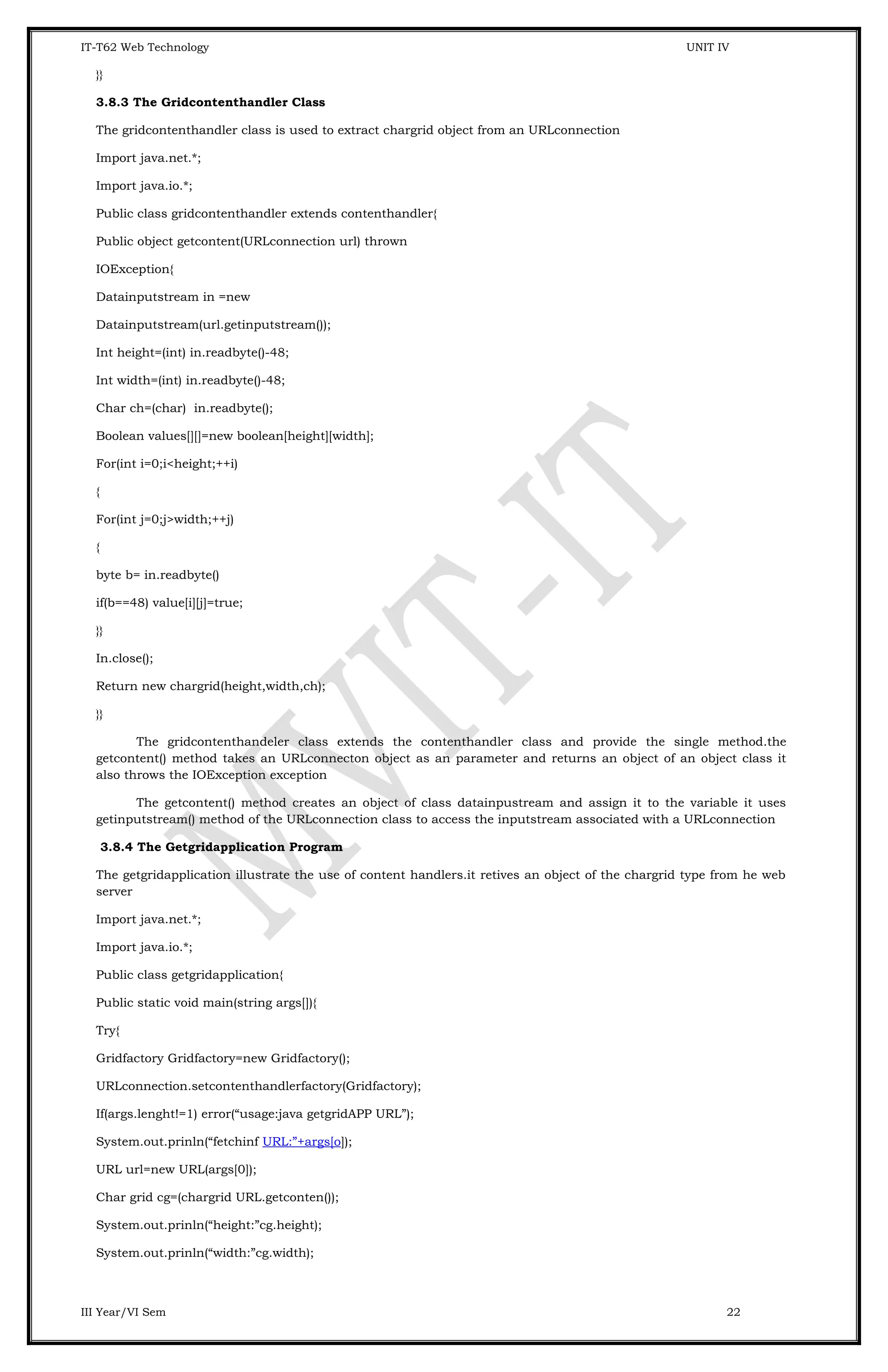 IT-T62 Web Technology UNIT IV }} 3.8.3 The Gridcontenthandler Class The gridcontenthandler class is used to extract chargrid object from an URLconnection Import java.net.*; Import java.io.*; Public class gridcontenthandler extends contenthandler{ Public object getcontent(URLconnection url) thrown IOException{ Datainputstream in =new Datainputstream(url.getinputstream()); Int height=(int) in.readbyte()-48; Int width=(int) in.readbyte()-48; Char ch=(char) in.readbyte(); Boolean values[][]=new boolean[height][width]; For(int i=0;i<height;++i) { For(int j=0;j>width;++j) { byte b= in.readbyte() if(b==48) value[i][j]=true; }} In.close(); Return new chargrid(height,width,ch); }} The gridcontenthandeler class extends the contenthandler class and provide the single method.the getcontent() method takes an URLconnecton object as an parameter and returns an object of an object class it also throws the IOException exception The getcontent() method creates an object of class datainpustream and assign it to the variable it uses getinputstream() method of the URLconnection class to access the inputstream associated with a URLconnection 3.8.4 The Getgridapplication Program The getgridapplication illustrate the use of content handlers.it retives an object of the chargrid type from he web server Import java.net.*; Import java.io.*; Public class getgridapplication{ Public static void main(string args[]){ Try{ Gridfactory Gridfactory=new Gridfactory(); URLconnection.setcontenthandlerfactory(Gridfactory); If(args.lenght!=1) error(“usage:java getgridAPP URL”); System.out.prinln(“fetchinf URL:”+args[o]); URL url=new URL(args[0]); Char grid cg=(chargrid URL.getconten()); System.out.prinln(“height:”cg.height); System.out.prinln(“width:”cg.width); III Year/VI Sem 22 