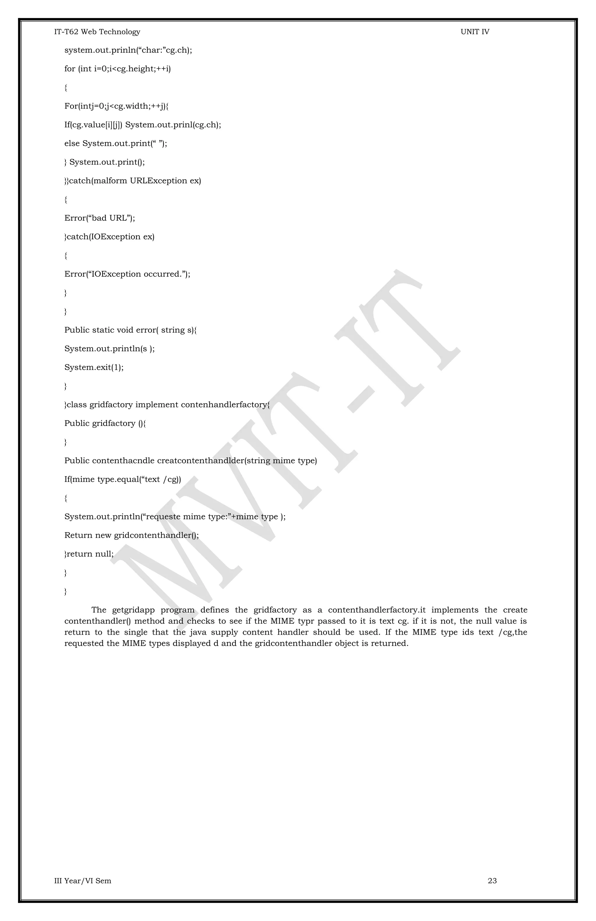 IT-T62 Web Technology UNIT IV system.out.prinln(“char:”cg.ch); for (int i=0;i<cg.height;++i) { For(intj=0;j<cg.width;++j){ If(cg.value[i][j]) System.out.prinl(cg.ch); else System.out.print(“ ”); } System.out.print(); }}catch(malform URLException ex) { Error(“bad URL”); }catch(IOException ex) { Error(“IOException occurred.”); } } Public static void error( string s){ System.out.println(s ); System.exit(1); } }class gridfactory implement contenhandlerfactory{ Public gridfactory (){ } Public contenthacndle creatcontenthandlder(string mime type) If(mime type.equal(“text /cg)) { System.out.println(“requeste mime type:”+mime type ); Return new gridcontenthandler(); }return null; } } The getgridapp program defines the gridfactory as a contenthandlerfactory.it implements the create contenthandler() method and checks to see if the MIME typr passed to it is text cg. if it is not, the null value is return to the single that the java supply content handler should be used. If the MIME type ids text /cg,the requested the MIME types displayed d and the gridcontenthandler object is returned. III Year/VI Sem 23 