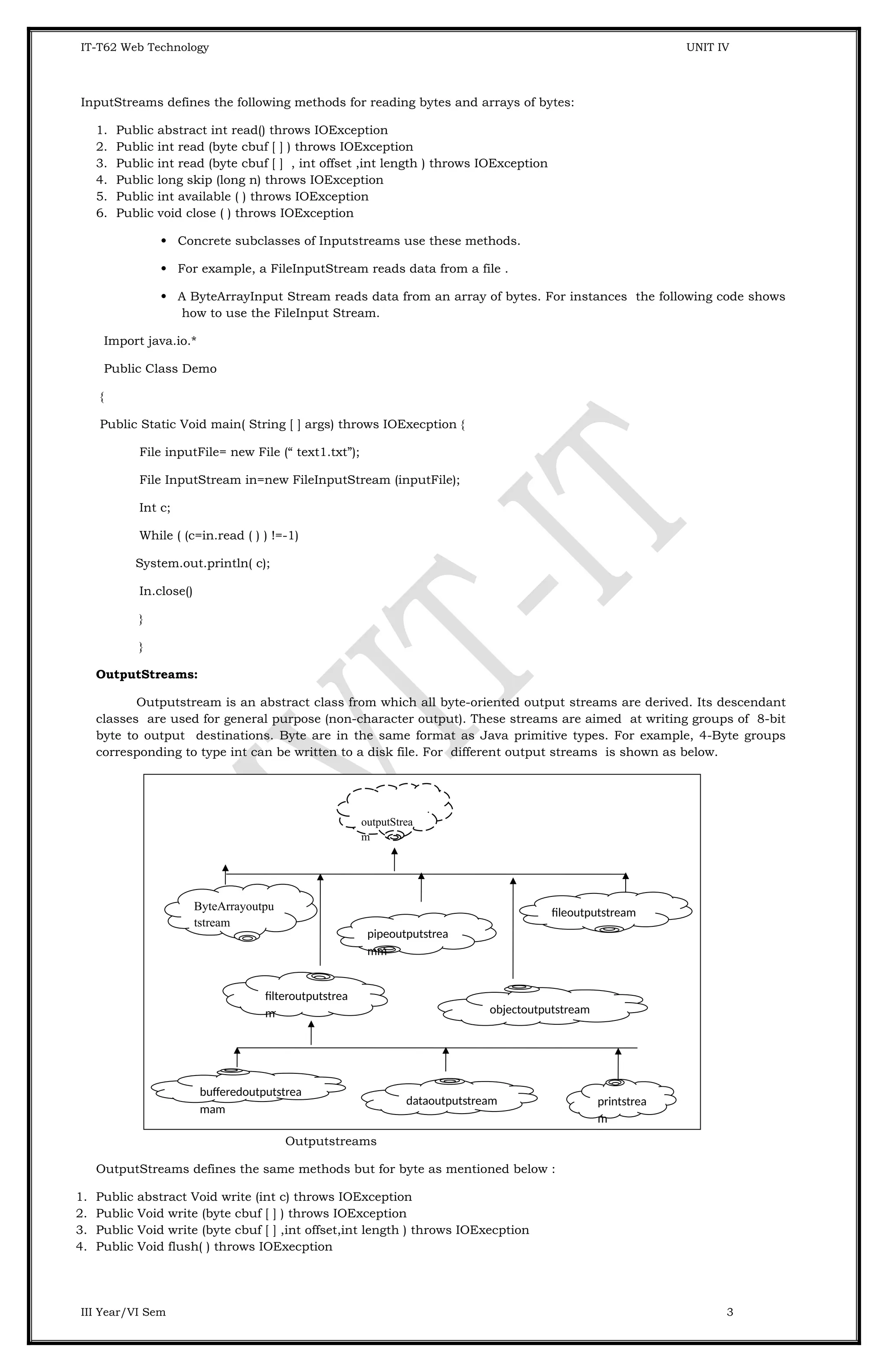 IT-T62 Web Technology UNIT IV InputStreams defines the following methods for reading bytes and arrays of bytes: 1. Public abstract int read() throws IOException 2. Public int read (byte cbuf [ ] ) throws IOException 3. Public int read (byte cbuf [ ] , int offset ,int length ) throws IOException 4. Public long skip (long n) throws IOException 5. Public int available ( ) throws IOException 6. Public void close ( ) throws IOException  Concrete subclasses of Inputstreams use these methods.  For example, a FileInputStream reads data from a file .  A ByteArrayInput Stream reads data from an array of bytes. For instances the following code shows how to use the FileInput Stream. Import java.io.* Public Class Demo { Public Static Void main( String [ ] args) throws IOExecption { File inputFile= new File (“ text1.txt”); File InputStream in=new FileInputStream (inputFile); Int c; While ( (c=in.read ( ) ) !=-1) System.out.println( c); In.close() } } OutputStreams: Outputstream is an abstract class from which all byte-oriented output streams are derived. Its descendant classes are used for general purpose (non-character output). These streams are aimed at writing groups of 8-bit byte to output destinations. Byte are in the same format as Java primitive types. For example, 4-Byte groups corresponding to type int can be written to a disk file. For different output streams is shown as below. Outputstreams OutputStreams defines the same methods but for byte as mentioned below : 1. Public abstract Void write (int c) throws IOException 2. Public Void write (byte cbuf [ ] ) throws IOException 3. Public Void write (byte cbuf [ ] ,int offset,int length ) throws IOExecption 4. Public Void flush( ) throws IOExecption III Year/VI Sem 3 pipeoutputstrea mm outputStrea m ByteArrayoutpu tstream fileoutputstream filteroutputstrea m objectoutputstream bufferedoutputstrea mam dataoutputstream printstrea m 