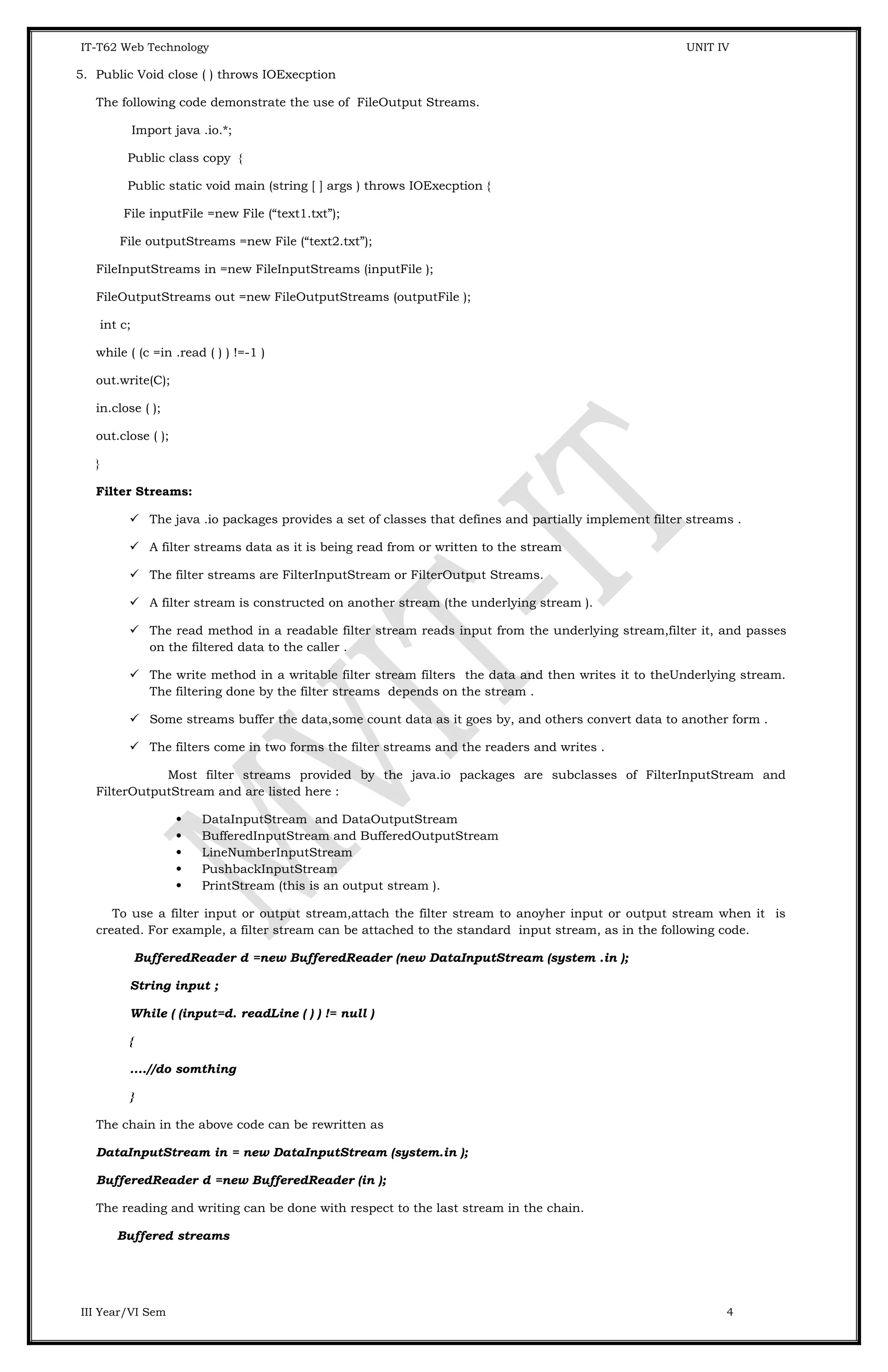 IT-T62 Web Technology UNIT IV 5. Public Void close ( ) throws IOExecption The following code demonstrate the use of FileOutput Streams. Import java .io.*; Public class copy { Public static void main (string [ ] args ) throws IOExecption { File inputFile =new File (“text1.txt”); File outputStreams =new File (“text2.txt”); FileInputStreams in =new FileInputStreams (inputFile ); FileOutputStreams out =new FileOutputStreams (outputFile ); int c; while ( (c =in .read ( ) ) !=-1 ) out.write(C); in.close ( ); out.close ( ); } Filter Streams:  The java .io packages provides a set of classes that defines and partially implement filter streams .  A filter streams data as it is being read from or written to the stream  The filter streams are FilterInputStream or FilterOutput Streams.  A filter stream is constructed on another stream (the underlying stream ).  The read method in a readable filter stream reads input from the underlying stream,filter it, and passes on the filtered data to the caller .  The write method in a writable filter stream filters the data and then writes it to theUnderlying stream. The filtering done by the filter streams depends on the stream .  Some streams buffer the data,some count data as it goes by, and others convert data to another form .  The filters come in two forms the filter streams and the readers and writes . Most filter streams provided by the java.io packages are subclasses of FilterInputStream and FilterOutputStream and are listed here :  DataInputStream and DataOutputStream  BufferedInputStream and BufferedOutputStream  LineNumberInputStream  PushbackInputStream  PrintStream (this is an output stream ). To use a filter input or output stream,attach the filter stream to anoyher input or output stream when it is created. For example, a filter stream can be attached to the standard input stream, as in the following code. BufferedReader d =new BufferedReader (new DataInputStream (system .in ); String input ; While ( (input=d. readLine ( ) ) != null ) { ....//do somthing } The chain in the above code can be rewritten as DataInputStream in = new DataInputStream (system.in ); BufferedReader d =new BufferedReader (in ); The reading and writing can be done with respect to the last stream in the chain. Buffered streams III Year/VI Sem 4 