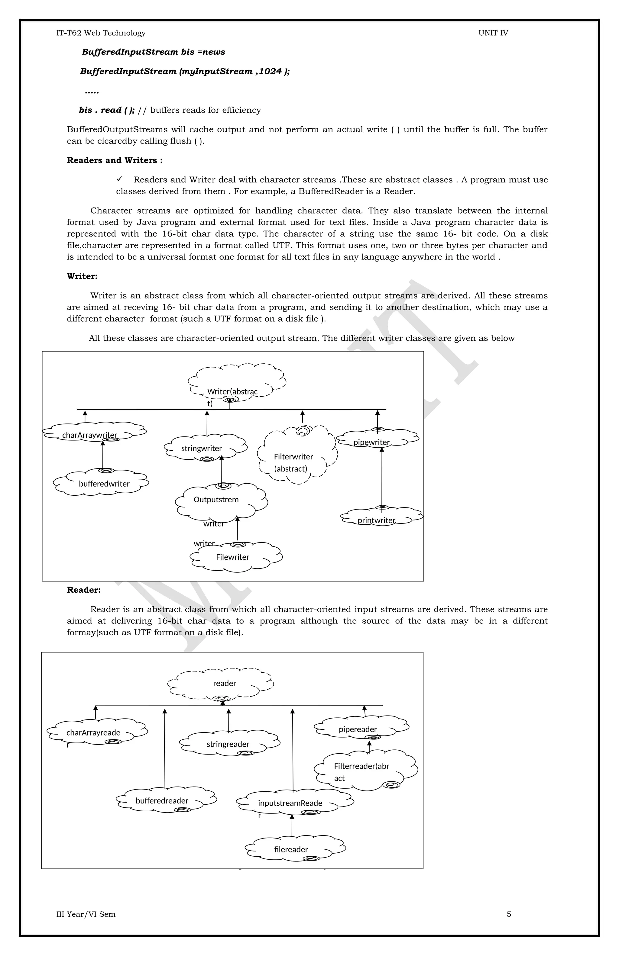 IT-T62 Web Technology UNIT IV BufferedInputStream bis =news BufferedInputStream (myInputStream ,1024 ); ..... bis . read ( ); // buffers reads for efficiency BufferedOutputStreams will cache output and not perform an actual write ( ) until the buffer is full. The buffer can be clearedby calling flush ( ). Readers and Writers :  Readers and Writer deal with character streams .These are abstract classes . A program must use classes derived from them . For example, a BufferedReader is a Reader. Character streams are optimized for handling character data. They also translate between the internal format used by Java program and external format used for text files. Inside a Java program character data is represented with the 16-bit char data type. The character of a string use the same 16- bit code. On a disk file,character are represented in a format called UTF. This format uses one, two or three bytes per character and is intended to be a universal format one format for all text files in any language anywhere in the world . Writer: Writer is an abstract class from which all character-oriented output streams are derived. All these streams are aimed at receving 16- bit char data from a program, and sending it to another destination, which may use a different character format (such a UTF format on a disk file ). All these classes are character-oriented output stream. The different writer classes are given as below Reader: Reader is an abstract class from which all character-oriented input streams are derived. These streams are aimed at delivering 16-bit char data to a program although the source of the data may be in a different formay(such as UTF format on a disk file). All these classes are character-orinted input streams. Reader contain these methods for reading character and arrays of characters . III Year/VI Sem 5 Writer(abstrac t) charArraywriter stringwriter pipewriter Filterwriter (abstract) Filewriter printwriter Outputstrem writer writer bufferedwriter reader charArrayreade r bufferedreader stringreader inputstreamReade r pipereader Filterreader(abr act filereader 