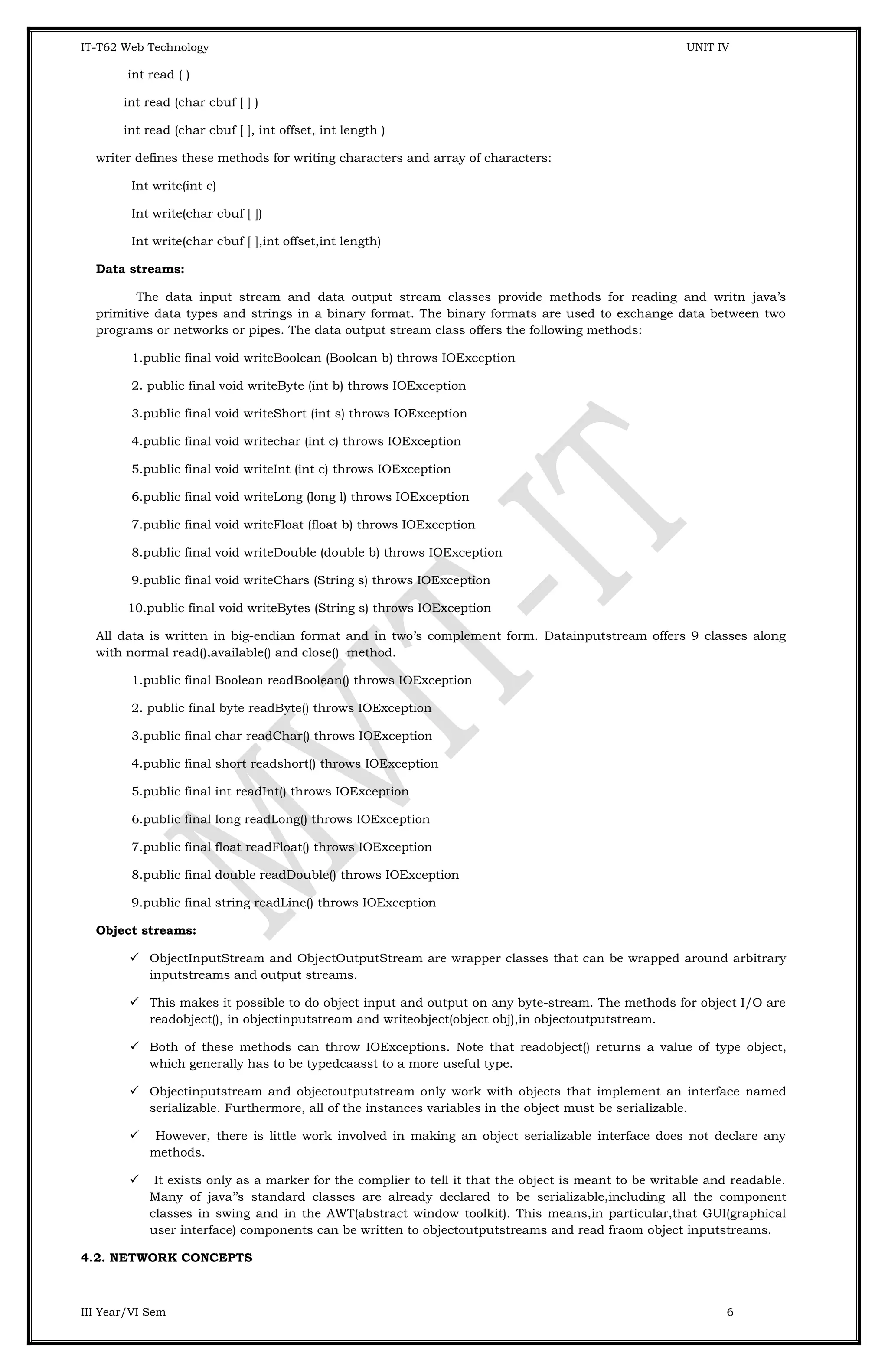 IT-T62 Web Technology UNIT IV int read ( ) int read (char cbuf [ ] ) int read (char cbuf [ ], int offset, int length ) writer defines these methods for writing characters and array of characters: Int write(int c) Int write(char cbuf [ ]) Int write(char cbuf [ ],int offset,int length) Data streams: The data input stream and data output stream classes provide methods for reading and writn java’s primitive data types and strings in a binary format. The binary formats are used to exchange data between two programs or networks or pipes. The data output stream class offers the following methods: 1.public final void writeBoolean (Boolean b) throws IOException 2. public final void writeByte (int b) throws IOException 3.public final void writeShort (int s) throws IOException 4.public final void writechar (int c) throws IOException 5.public final void writeInt (int c) throws IOException 6.public final void writeLong (long l) throws IOException 7.public final void writeFloat (float b) throws IOException 8.public final void writeDouble (double b) throws IOException 9.public final void writeChars (String s) throws IOException 10.public final void writeBytes (String s) throws IOException All data is written in big-endian format and in two’s complement form. Datainputstream offers 9 classes along with normal read(),available() and close() method. 1.public final Boolean readBoolean() throws IOException 2. public final byte readByte() throws IOException 3.public final char readChar() throws IOException 4.public final short readshort() throws IOException 5.public final int readInt() throws IOException 6.public final long readLong() throws IOException 7.public final float readFloat() throws IOException 8.public final double readDouble() throws IOException 9.public final string readLine() throws IOException Object streams:  ObjectInputStream and ObjectOutputStream are wrapper classes that can be wrapped around arbitrary inputstreams and output streams.  This makes it possible to do object input and output on any byte-stream. The methods for object I/O are readobject(), in objectinputstream and writeobject(object obj),in objectoutputstream.  Both of these methods can throw IOExceptions. Note that readobject() returns a value of type object, which generally has to be typedcaasst to a more useful type.  Objectinputstream and objectoutputstream only work with objects that implement an interface named serializable. Furthermore, all of the instances variables in the object must be serializable.  However, there is little work involved in making an object serializable interface does not declare any methods.  It exists only as a marker for the complier to tell it that the object is meant to be writable and readable. Many of java’’s standard classes are already declared to be serializable,including all the component classes in swing and in the AWT(abstract window toolkit). This means,in particular,that GUI(graphical user interface) components can be written to objectoutputstreams and read fraom object inputstreams. 4.2. NETWORK CONCEPTS III Year/VI Sem 6 
