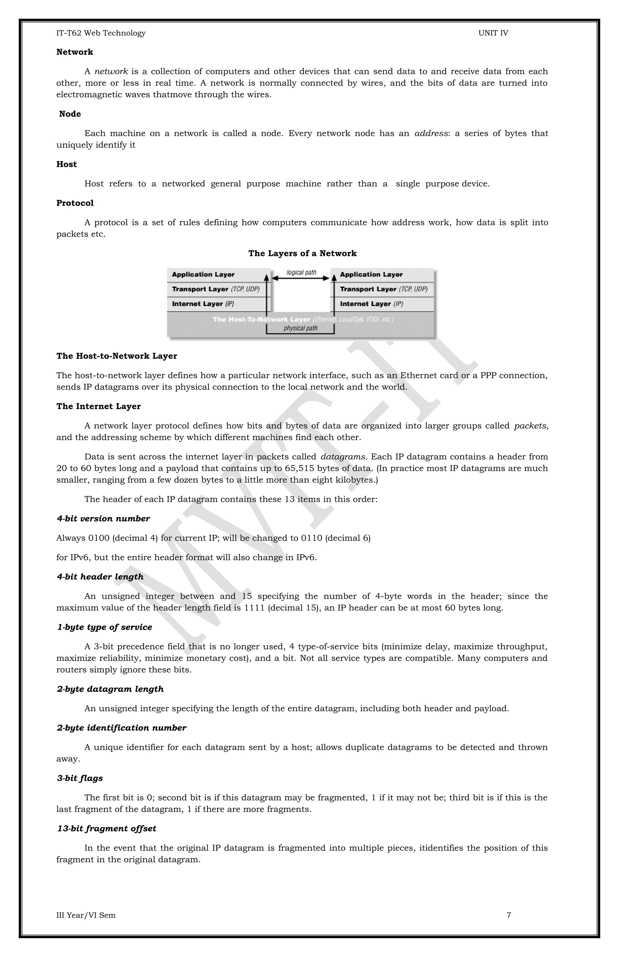 IT-T62 Web Technology UNIT IV Network A network is a collection of computers and other devices that can send data to and receive data from each other, more or less in real time. A network is normally connected by wires, and the bits of data are turned into electromagnetic waves thatmove through the wires. Node Each machine on a network is called a node. Every network node has an address: a series of bytes that uniquely identify it Host Host refers to a networked general purpose machine rather than a single purpose device. Protocol A protocol is a set of rules defining how computers communicate how address work, how data is split into packets etc. The Layers of a Network The Host-to-Network Layer The host-to-network layer defines how a particular network interface, such as an Ethernet card or a PPP connection, sends IP datagrams over its physical connection to the local network and the world. The Internet Layer A network layer protocol defines how bits and bytes of data are organized into larger groups called packets, and the addressing scheme by which different machines find each other. Data is sent across the internet layer in packets called datagrams. Each IP datagram contains a header from 20 to 60 bytes long and a payload that contains up to 65,515 bytes of data. (In practice most IP datagrams are much smaller, ranging from a few dozen bytes to a little more than eight kilobytes.) The header of each IP datagram contains these 13 items in this order: 4-bit version number Always 0100 (decimal 4) for current IP; will be changed to 0110 (decimal 6) for IPv6, but the entire header format will also change in IPv6. 4-bit header length An unsigned integer between and 15 specifying the number of 4-byte words in the header; since the maximum value of the header length field is 1111 (decimal 15), an IP header can be at most 60 bytes long. 1-byte type of service A 3-bit precedence field that is no longer used, 4 type-of-service bits (minimize delay, maximize throughput, maximize reliability, minimize monetary cost), and a bit. Not all service types are compatible. Many computers and routers simply ignore these bits. 2-byte datagram length An unsigned integer specifying the length of the entire datagram, including both header and payload. 2-byte identification number A unique identifier for each datagram sent by a host; allows duplicate datagrams to be detected and thrown away. 3-bit flags The first bit is 0; second bit is if this datagram may be fragmented, 1 if it may not be; third bit is if this is the last fragment of the datagram, 1 if there are more fragments. 13-bit fragment offset In the event that the original IP datagram is fragmented into multiple pieces, itidentifies the position of this fragment in the original datagram. III Year/VI Sem 7 