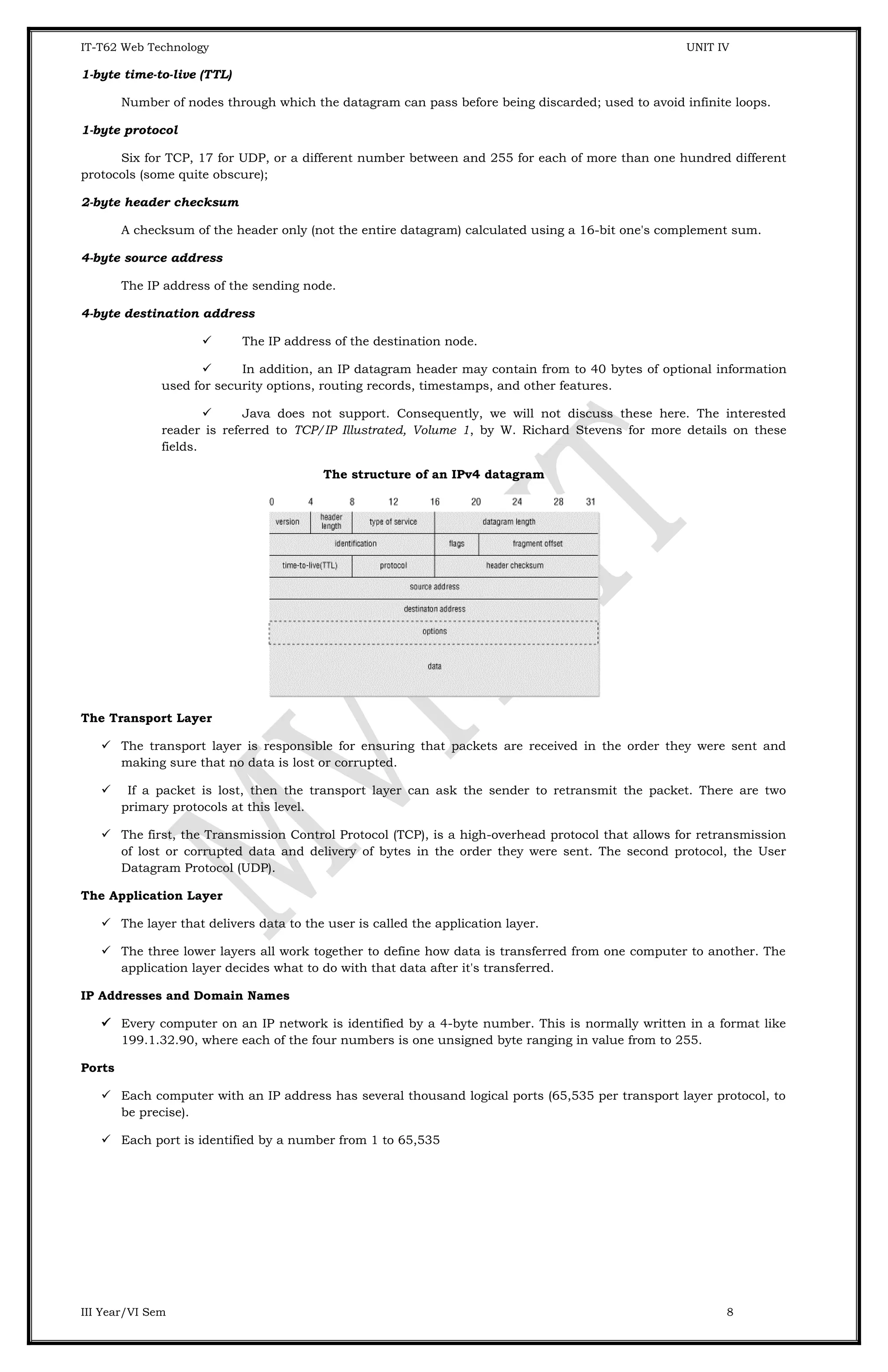 IT-T62 Web Technology UNIT IV 1-byte time-to-live (TTL) Number of nodes through which the datagram can pass before being discarded; used to avoid infinite loops. 1-byte protocol Six for TCP, 17 for UDP, or a different number between and 255 for each of more than one hundred different protocols (some quite obscure); 2-byte header checksum A checksum of the header only (not the entire datagram) calculated using a 16-bit one's complement sum. 4-byte source address The IP address of the sending node. 4-byte destination address  The IP address of the destination node.  In addition, an IP datagram header may contain from to 40 bytes of optional information used for security options, routing records, timestamps, and other features.  Java does not support. Consequently, we will not discuss these here. The interested reader is referred to TCP/IP Illustrated, Volume 1, by W. Richard Stevens for more details on these fields. The structure of an IPv4 datagram The Transport Layer  The transport layer is responsible for ensuring that packets are received in the order they were sent and making sure that no data is lost or corrupted.  If a packet is lost, then the transport layer can ask the sender to retransmit the packet. There are two primary protocols at this level.  The first, the Transmission Control Protocol (TCP), is a high-overhead protocol that allows for retransmission of lost or corrupted data and delivery of bytes in the order they were sent. The second protocol, the User Datagram Protocol (UDP). The Application Layer  The layer that delivers data to the user is called the application layer.  The three lower layers all work together to define how data is transferred from one computer to another. The application layer decides what to do with that data after it's transferred. IP Addresses and Domain Names  Every computer on an IP network is identified by a 4-byte number. This is normally written in a format like 199.1.32.90, where each of the four numbers is one unsigned byte ranging in value from to 255. Ports  Each computer with an IP address has several thousand logical ports (65,535 per transport layer protocol, to be precise).  Each port is identified by a number from 1 to 65,535 III Year/VI Sem 8 