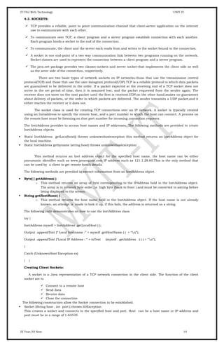 IT-T62 Web Technology UNIT IV
4.3. SOCKETS:
 TCP provides a reliable, point to point communication channel that client-server application on the internet
use to communicate with each other.
 To communicate over TCP, a client program and a server program establish connection with each another.
Each program binds a socket to the end of the connection.
 To communicate, the client and the server each reads from and writes to the socket bound to the connection.
 A socket is one end-point of a two way communication link between two programs running on the network.
Socket classes are used to represent the connection between a client program and a server program.
 The java.net package provides two classes-sockets and server socket-that implements the client side as well
as the sever side of the connection, respectively.
There are two basic types of network sockets on IP networks-those that use the transmission control
protocol(TCP) and those that use the user datagram protocol(UDP).TCP is a reliable protocol in which data packets
are guaranteed to be delivered in the order. If a packet expected at the receiving end of a TCP socket does not
arrive in the set period of time, then it is assumed lost, and the packet requested from the sender again. The
receiver does not move on the next packet until the first is received.UDP,on the other hand,makes no guarantees
about delivery of packets, or the order in which packets are delivered. The sender transmits a UDP packet,and it
either reaches the receiver or it does not.
The socket class is used for creating TCP connections over an IP network. A socket is typically created
using an Inetaddress to specify the remote host, and a port number to which the host can connect. A process on
the remote host must be listening on that port number for incoming connection requests.
The InetAddress provides to access host names and IP addresses. The following methods are provided to create
InetAddress objects.
 Static InetAddress getLocalhost() throws unknownhostexception this method returns an InetAddress object for
the local machine.
 Static InetAddress getbyname (string host) throws unknownhostexception
This method returns an Inet address object for the specified host name. the host name can be either
pneumonic identifier such as www.javaregime.com IP address such as 121.1.28.60.This is the only method that
can be used by a client to get remote host’s details.
The following methods are provided to extract information from an InetAddress object.
 Byte[ ] getAddress( )
o This method returns an array of byte corresponding to the IPAddress held in the InetAddress object.
The array is in network byte order,i.e. high byte (back to front ) and must be converted to astring before
being displayed to the screen.
 String getHostName( )
o This method returns the host name held in the InetAddress object. If the host name is not already
known, an attempt is made to look it up, if this fails, the address is returned as a string.
The following code demonstrates on how to use the InetAddress class
try {
InetAddress myself = InetAddress .getLocalHost ( );
Output .appendText (“ Local hostname :” + myself .getHostName ( ) + “n”);
Output .appendText (“Local IP Address : “ + toText (myself . getAddress ( ) ) + “n”);
}
Catch (UnknownHost Exception ex)
{ }
Creating Client Sockets:
A socket is a Java representation of a TCP network connection in the client side. The function of the client
socket are to
 Connect to a remote host
 Send data
 Receive data
 Close the connection
The following constructors allow the Socket connection to be established.
 Socket (String host , int port ) throws IOException
This creates a socket and connects to the specified host and port. Host can be a host name or IP address and
port must be in a range of 1-65535.
III Year/VI Sem 10
 