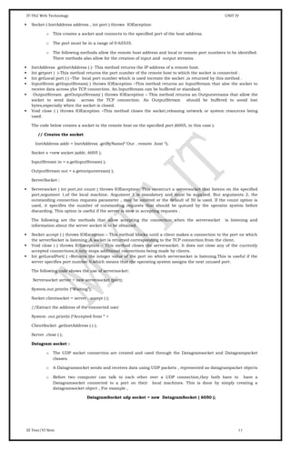 IT-T62 Web Technology UNIT IV
 Socket ( InetAddress address , int port ) throws IOException
o This creates a socket and connects to the specified port of the host address.
o The port must be in a range of 0-65535.
o The following methods allow the remote host address and local or remote port numbers to be identified.
There methods also allow for the creation of input and output streams.
 InetAddress getInetAddress ( )- This method returns the IP address of a remote host.
 Int getport ( )-This method returns the port number of the remote host to which the socket is connected .
 Int getLocal port ( ) –The local port number which is used tocreate the socket ,is returned by this method .
 InputStrem getInputStream( ) throws IOException –This method returns an InputStream that aloe the socket to
receive data across yhe TCP connection. An InputStream can be buffered or standard.
 OutputStream getOutputStream( ) throws IOException – This method returns an Outputstreams that allow the
socket to send data across the TCP connection. An OutputStream should be buffered to avoid lost
bytes,especially when the socket is closed.
 Void close ( ) throws IOException –This method closes the socket,releasing network or system resources being
used.
The code below creates a socket to the remote host on the specified port (6005, in this case ):
// Creates the socket
InetAddress addr = InetAddress .getByName(“ Our . remote .host “);
Socket s =new socket (addr, 6005 );
InputStream in = s.getInputStream( );
OutputStream out = s.getoutputstream( );
ServerSocket :
 Serversocket ( int port,int count ) throws IOException- This construct a serversocket that listens on the specified
port,argument 1,of the local machine. Argument 1 is mandatory and must be supplied. But arguments 2, the
outstanding connection requests parameter , may be omitted or the default of 50 is used. If the count option is
used, it specifies the number of outstanding requests that should be queued by the operatin system before
discarding. This option is useful if the server is slow in accepting requests .
The following are the methods that allow accepting the connection when the serversocket is listening and
information about the server socket is to be obtained.
 Socket accept ( ) throws IOException – This method blocks until a client makes a connection to the port on which
the serverSocket is listening .A socket is returned corresponding to the TCP connection from the client.
 Void close ( ) throws IOException – This method closes the serversocket. It does not close any of the currently
accepted connections,it only stops additional connections being made by clients.
 Int getLocalPort( ) –Returns the integer value of the port on which serversocket is listening.This is useful if the
server specifies port number 0,which means that the operating system assigns the next unused port.
The following code shows the use of serversocket:
Serversocket server = new serversocket (port);
System.out.println (“Waiting”);
Socket clientsocket = server . accept ( );
//Extract the address of the connected user
System .out.println (“Accepted from “ +
ClientSocket .getInetAddress ( ) );
Server .close ( );
Datagram socket :
o The UDP socket connectins are created and used through the Datagramsocket and Datagrampacket
classes.
o A Datagramsocket sends and receives data using UDP packets , represented as datagrampacket objects
o Before two computer can talk to each other over a UDP connection,they both have to have a
Datagramsocket connected to a port on their local machines. This is done by simply creating a
datagramsocket object , For example ,
DatagramSocket udp socket = new DatagramSocket ( 6050 );
III Year/VI Sem 11
 
