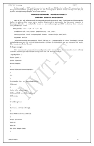 IT-T62 Web Technology UNIT IV
In this example , a UDP socket is connected to a specific port (6050) on the localhost. We can construct the
Datagramsocket without specifying the port also. An unused port on the local host is usually used. The port
number can be found by using the getLocalport method.
Datagramsocket udpsocket = new Datagramsocket( );
Int portNo = udpsocket . getLocalport ( );
Data is sent over a Datagramsocket using Datagrampacket objects . Each Dtagrampacket contains a data
buffer , the address of the remote host to send the data to, and the port number that the remote computer is
listening to. Therefore , to send a buffer of data to a process listening to port 6050 on host my .host . com, the
code given below is added.
Byte[ ] dataBuf = {‘h’, ‘i’, ‘ ‘, ‘t’ , ‘h’, ‘ e’, ‘r’ , ‘e’ };
InetAddress addr = InetAddress . getByName (“my . host. Com”);
Datagrampacket P =new Datagrampacket (dataBuf , dataBuf .length, addr,6050);
Udpsocket .send (p);
The remote process can receive the data in the form of a Datagrampacket by calling the receive( ) method
on its Datagramsocket . The received Datagrampacket will have the host address and port number of the sender
filled in as a side-effect of the call.
A simple example:
Here is an example program that repeatedly waits until it is contacted on its server socket.when it is finally
contacted,it starts up a new thread that outputs the first 100 fibonacci numbers.
Import java.net.*;
Import java.io.*;
Import java.lang.*;
Public class fib1
{
Public static void main(String agrv[])
{
Try
{
Serversocket sSoc= new ServerSocket(2001);
While(true)
{
Socket inSoc=sSoc.accept();
FibThread FibT= new FibThread(insoc);
FibT.start();
}
Catch(Exception e)
{
System.out.println(e.toString());
}}}
Class FibThread extends Thread
{
Socket threadsoc1;
Int F1=1;
Int F2=1;
fibThread (socket inSoc)
{
III Year/VI Sem 12
 