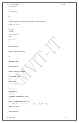 IT-T62 Web Technology UNIT IV
treadSoc1=inSoc;
}
Public void run()
{
Try
{
PrintStream FibOut=new PrintStream(threadsoc1.getoutputstream());
For(int i=0;i<100;i++)
{
Int temp;
Temp=F1;
FibOut.println(F1);
F1=F2;
F2=temp+F2;
}
}
Catch(Exception e)
{
System.out.println(e.toString());
}
Try
{
threadSoc1.close();
}
Catch(Exception e)
{
System.out.println(e.tostring());
}}}
The client side code is
Import java.net.*;
Import java.io.*;
Public class FibReader client
{
Socket appSoc;
BufferReader in;
String msg;
Public static void main(String argv[]) {
Try{
appSoc= new Socket(“where.com”,2001);
in= new BufferReader(new InputStreamreader(appSoc.getInputStream()));
for(int I =0;i<100;i++0
{
Msg=in.readLine();
III Year/VI Sem 13
 