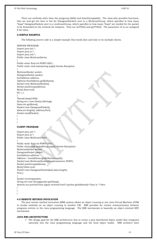 IT-T62 Web Technology UNIT IV
There are methods other than the joingroup (Addr) and leaveGroup(addr). The class also provides functions,
that set and get the time to live for DatagramPackets sent to a MulticastGroup, which specifies in how many
“hops” DatagramPackets sent to a mulitcastGroup, which specifies in how many “hops” are needed for the packet
to be forwarded on the network for itexpires. They are seTTl(ttl) and getTTl(ttl). The parameter ttl is an unsigned
8 bit value.
A SIMPLE EXAMPLE
The following source code is a simple example that sends date and time to its multiple clients.
SERVER PROGRAM:
Import java.net.*;
Import java.io.*;
Import java.util.*;
Public class MulitcastServer
{
Public static final int PORT=2001;
Public static void main(string args[]) throws Exception
{
MulticastSocket socket;
DatagramPacket packet;
InetAddress address;
Address=InetAddress.getByName();
Socket=new MulticastSocket();
Socket.joinGroup{address};
Byte[] data=null;
for {; ;}
{
Thread.sleep(1000):
String str={ new Date().toString();
Data=str.getBytes();
Packet=new DatagramPAcket();
(data,str.length(), address,Port);
Socket.send(Packet);
}
}
}
CLIENT PROGRAM:
Import java.net.*;
Import java.io.*;
Public class MulitcastClient
{
Public static final int PORT=2001;
Public static void main(String args[]) throws Exception{
MulticastSocket socket;
DatagramPacket packet;
InetAddress address;
Address = InetAddress.getByName(args[0]);
Socket=new MulticastSocket(Broadcastserver.PORT);
Socket.joinGroup(address);
Byte[]=data=null;
Packet=new DatagramPacket(data,data.length);
For(;;)
{
Socket.receive(packet);
String str=new String(packet.getData());
System.out.println(“time signal received from”+packet.getAddress()+”time is :”+Str):
}
}
}
4.5 REMOTE METHOD INVOCATION
The java remote method invocation (RMI) system allows an object running in one Java Virtual Machine (JVM)
to invoke methods on an object running in another VM. RMI provides for remote communication between
programs written in the Java programming language. The RMI mechanism is basically an object oriented RPC
mechanism.
JAVA RMI ARCHITECTURE
 The design goal for the RMI architecture was to create a java distributed object model that integrates
naturally into the Java programming language and the local object model. RMI architect have
III Year/VI Sem 15
 