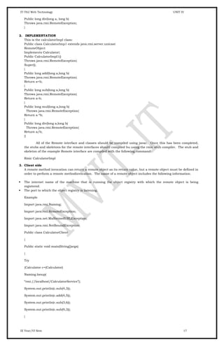 IT-T62 Web Technology UNIT IV
Public long div(long a, long b)
Throws java.rmi.RemoteException;
}
2. IMPLEMENTATION
This is the calculatorImpl class:
Public class CalculatorImp1 extends java.rmi.server.unicast
RemoteObject
Implements Calculator{
Public CalculatorImpl1()
Throws java.rmi.RemoteException{
Super();
}
Public long add(long a,long b)
Throws java.rmi.RemoteException{
Return a+b;
}
Public long sub(long a,long b)
Throws java.rmi.RemoteException{
Return a-b;
}
Public long mul(long a,long b)
Throws java.rmi.RemoteException{
Return a *b;
}
Public long div(long a,long b)
Throws java.rmi.RemoteException{
Return a/b;
}}
All of the Remote interface and classes should be compiled using javac. Once this has been completed,
the stubs and skeletons for the remote interfaces should compiled bu using the rmic stub compiler. The stub and
skeleton of the example Remote interface are compiled with the following command:
Rmic CalculatorImpl
3. Client side
A remote method invocation can return a remote object as its return value, but a remote object must be defined in
order to perform a remote methodinvocation. The name of a remote object includes the following information.
 The internet name of the machine that is running the object registry with which the remote object is being
registered.
 The port to which the object registry is listening.
Example
Import java.rmi.Naming;
Import java.rmi.RemoteException;
Import java.net.MalformedURLException;
Import java.rmi.NotBoundException;
Public class CalculatorClient
{
Public static void main(String[]args)
{
Try
{Calculator c=(Calculator)
Naming.looup(
“rmi://localhost/CalculatorService”);
System.out.println(c.sub(4,3));
System.out.println(c.add(4,5));
System.out.println(c.sub(3,6));
System.out.println(c.sub(9,3));
}
III Year/VI Sem 17
 