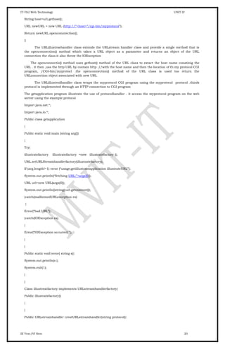 IT-T62 Web Technology UNIT IV
String host=url.gethost();
URL newURL = new URL (http://”+host+”/cgi-bin/myprotocol”);
Return newURL.openconntection();
}}
The URLillustraehandler class extends the URLstream handler class and provide a single method that is
the openconnection() method which takes a URL object as a parameter and returns an object of the URL
connection the class.it also throw the IOException
The openconnectio() method uses gethost() method of the URL class to extact the host name conatinig the
URL . it then ,uss the http URL by contain http ://with the host name and then the location of th my protocol CGI
program, /CGI-bin/myprotocl .the openconnection() method of the URL class is used too return the
URLconnection object associated with new URL
The URLillustredhandler class wraps the myprotocol CGI program using the myprotocol protocol .thirds
protocol is implemented through an HTTP connection to CGI program
The getapplication program illustrate the use of protocolhandler . it access the myprotocol program on the web
server using the example protocol
Import java.net.*;
Import java.io.*;
Public class getapplication
{
Public static void main (string arg[])
{
Try{
illustratefactory illustratefactory =new illustratefactory ();
URL.setURLStreamhandlerfactory(illustratefactory);
If (arg.length!=1) error (“usage;getillustrateapplication illustrateURL”);
System.out.println(“fetching URL:”+args[0]);
URL url=new URL(args[0]);
System.out.println((string) url.getcontent());
}catch(malformedURLexception ex)
{
Error(“bad URL”);
}catch(IOException ex)
{
Error(“IOException occurred.”);
}
}
Public static void error( string s){
System.out.println(s );
System.exit(1);
}
}
Class illustreatfactory implements URLstreamhandlerfactory{
Public illustratefactory()
{
}
Public URLstreamhandler creatURLstreamhandler(string protocol){
III Year/VI Sem 20
 