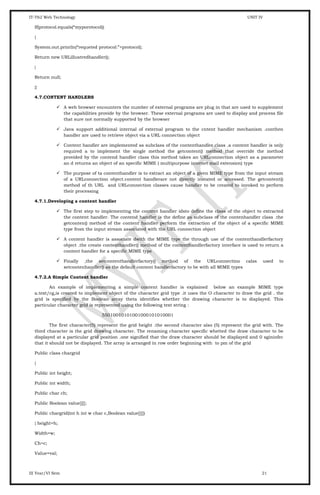 IT-T62 Web Technology UNIT IV
If(protocol.equals(“myporotocol))
{
System.out.println(“requeted protocol:”+protocol);
Return new URLillustredhandler();
}
Return null;
}}
4.7.CONTENT HANDLERS
 A web browser encounters the number of external programs are plug in that are used to supplement
the capabilities provide by the browser. These external programs are used to display and process file
that sure not normally supported by the browser
 Java support additional internal of external program to the cntent handler mechanism .conthen
handler are used to retrieve object via a URL connection object
 Content handler are implemented as subclass of the contenthandler class .a content handler is only
required a to implement the single method the getcontent() method that override the method
provided by the contend handler class this method takes an URLconnection object as a parameter
an d returns an object of an specific MIME ( multipurpose internet mail extension) type
 The purpose of ta contenthandler is to extract an object of a given MIME type from the input stream
of a URLconnection object.content handlerare not directly instated or accessed. The getcontent()
method of th URL and URLconnection classes cause handler to be created to invoked to perform
their processing
4.7.1.Developing a content handler
 The first step to implementing the content handler idsto define the class of the object to extracted
the content handler. The contend handler is the define as subclass of the contenhandler class .the
getconten() method of the content handler perform the extraction of the object of a specific MIME
type from the input stream associated with the URL connection object
 A content handler is associate dwith the MIME type the through use of the contenthandlerfactory
object .the create contenthandler() method of the contenthandlerfactory interface is used to return a
content handler for a specific MIME type
 Finally ,the setcontenthandlerfactory() method of the URLconnectino calss used to
setcontenhandler() as the default content handlerfactory to be with all MIME types
4.7.2.A Simple Content handler
An example of implementing a simple content handler is explained below an example MIME type
a.text/cg,is created to implement object of the character grid type .it uses the O character to draw the grid . the
grid is specified by the Boolean array theta identifies whether the drawing character is to displayed. This
particular character grid is represented using the following text string :
55010010101001000101010001
The first character(5) represent the grid height .the second character also (5) represent the grid with. The
third character is the grid drawing character. The renaming character specific whetted the draw character to be
displayed at a particular grid position .one signified that the draw character should be displayed and 0 sgininfec
that it should not be displayed. The array is arranged in row order beginning with to pm of the grid
Public class chargrid
{
Public int height;
Public int width;
Public char ch;
Public Boolean value[][];
Public chargrid(int h int w char c,Boolean value[][])
{ height=h;
Width=w;
Ch=c;
Value=val;
III Year/VI Sem 21
 