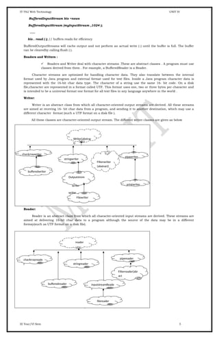 IT-T62 Web Technology UNIT IV
BufferedInputStream bis =news
BufferedInputStream (myInputStream ,1024 );
.....
bis . read ( ); // buffers reads for efficiency
BufferedOutputStreams will cache output and not perform an actual write ( ) until the buffer is full. The buffer
can be clearedby calling flush ( ).
Readers and Writers :
 Readers and Writer deal with character streams .These are abstract classes . A program must use
classes derived from them . For example, a BufferedReader is a Reader.
Character streams are optimized for handling character data. They also translate between the internal
format used by Java program and external format used for text files. Inside a Java program character data is
represented with the 16-bit char data type. The character of a string use the same 16- bit code. On a disk
file,character are represented in a format called UTF. This format uses one, two or three bytes per character and
is intended to be a universal format one format for all text files in any language anywhere in the world .
Writer:
Writer is an abstract class from which all character-oriented output streams are derived. All these streams
are aimed at receving 16- bit char data from a program, and sending it to another destination, which may use a
different character format (such a UTF format on a disk file ).
All these classes are character-oriented output stream. The different writer classes are given as below
Reader:
Reader is an abstract class from which all character-oriented input streams are derived. These streams are
aimed at delivering 16-bit char data to a program although the source of the data may be in a different
formay(such as UTF format on a disk file).
All these classes are character-orinted input streams.
Reader contain these methods for reading character and arrays of characters .
III Year/VI Sem 5
Writer(abstrac
t)
charArraywriter
stringwriter
pipewriter
Filterwriter
(abstract)
Filewriter
printwriter
Outputstrem
writer
writer
bufferedwriter
reader
charArrayreade
r
bufferedreader
stringreader
inputstreamReade
r
pipereader
Filterreader(abr
act
filereader
 