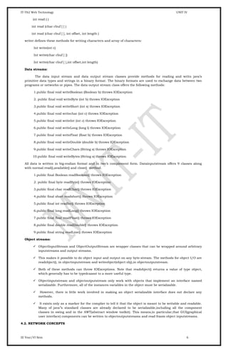 IT-T62 Web Technology UNIT IV
int read ( )
int read (char cbuf [ ] )
int read (char cbuf [ ], int offset, int length )
writer defines these methods for writing characters and array of characters:
Int write(int c)
Int write(char cbuf [ ])
Int write(char cbuf [ ],int offset,int length)
Data streams:
The data input stream and data output stream classes provide methods for reading and writn java’s
primitive data types and strings in a binary format. The binary formats are used to exchange data between two
programs or networks or pipes. The data output stream class offers the following methods:
1.public final void writeBoolean (Boolean b) throws IOException
2. public final void writeByte (int b) throws IOException
3.public final void writeShort (int s) throws IOException
4.public final void writechar (int c) throws IOException
5.public final void writeInt (int c) throws IOException
6.public final void writeLong (long l) throws IOException
7.public final void writeFloat (float b) throws IOException
8.public final void writeDouble (double b) throws IOException
9.public final void writeChars (String s) throws IOException
10.public final void writeBytes (String s) throws IOException
All data is written in big-endian format and in two’s complement form. Datainputstream offers 9 classes along
with normal read(),available() and close() method.
1.public final Boolean readBoolean() throws IOException
2. public final byte readByte() throws IOException
3.public final char readChar() throws IOException
4.public final short readshort() throws IOException
5.public final int readInt() throws IOException
6.public final long readLong() throws IOException
7.public final float readFloat() throws IOException
8.public final double readDouble() throws IOException
9.public final string readLine() throws IOException
Object streams:
 ObjectInputStream and ObjectOutputStream are wrapper classes that can be wrapped around arbitrary
inputstreams and output streams.
 This makes it possible to do object input and output on any byte-stream. The methods for object I/O are
readobject(), in objectinputstream and writeobject(object obj),in objectoutputstream.
 Both of these methods can throw IOExceptions. Note that readobject() returns a value of type object,
which generally has to be typedcaasst to a more useful type.
 Objectinputstream and objectoutputstream only work with objects that implement an interface named
serializable. Furthermore, all of the instances variables in the object must be serializable.
 However, there is little work involved in making an object serializable interface does not declare any
methods.
 It exists only as a marker for the complier to tell it that the object is meant to be writable and readable.
Many of java’’s standard classes are already declared to be serializable,including all the component
classes in swing and in the AWT(abstract window toolkit). This means,in particular,that GUI(graphical
user interface) components can be written to objectoutputstreams and read fraom object inputstreams.
4.2. NETWORK CONCEPTS
III Year/VI Sem 6
 