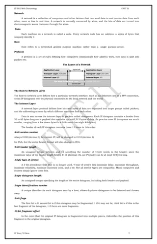 IT-T62 Web Technology UNIT IV
Network
A network is a collection of computers and other devices that can send data to and receive data from each
other, more or less in real time. A network is normally connected by wires, and the bits of data are turned into
electromagnetic waves thatmove through the wires.
Node
Each machine on a network is called a node. Every network node has an address: a series of bytes that
uniquely identify it
Host
Host refers to a networked general purpose machine rather than a single purpose device.
Protocol
A protocol is a set of rules defining how computers communicate how address work, how data is split into
packets etc.
The Layers of a Network
The Host-to-Network Layer
The host-to-network layer defines how a particular network interface, such as an Ethernet card or a PPP connection,
sends IP datagrams over its physical connection to the local network and the world.
The Internet Layer
A network layer protocol defines how bits and bytes of data are organized into larger groups called packets,
and the addressing scheme by which different machines find each other.
Data is sent across the internet layer in packets called datagrams. Each IP datagram contains a header from
20 to 60 bytes long and a payload that contains up to 65,515 bytes of data. (In practice most IP datagrams are much
smaller, ranging from a few dozen bytes to a little more than eight kilobytes.)
The header of each IP datagram contains these 13 items in this order:
4-bit version number
Always 0100 (decimal 4) for current IP; will be changed to 0110 (decimal 6)
for IPv6, but the entire header format will also change in IPv6.
4-bit header length
An unsigned integer between and 15 specifying the number of 4-byte words in the header; since the
maximum value of the header length field is 1111 (decimal 15), an IP header can be at most 60 bytes long.
1-byte type of service
A 3-bit precedence field that is no longer used, 4 type-of-service bits (minimize delay, maximize throughput,
maximize reliability, minimize monetary cost), and a bit. Not all service types are compatible. Many computers and
routers simply ignore these bits.
2-byte datagram length
An unsigned integer specifying the length of the entire datagram, including both header and payload.
2-byte identification number
A unique identifier for each datagram sent by a host; allows duplicate datagrams to be detected and thrown
away.
3-bit flags
The first bit is 0; second bit is if this datagram may be fragmented, 1 if it may not be; third bit is if this is the
last fragment of the datagram, 1 if there are more fragments.
13-bit fragment offset
In the event that the original IP datagram is fragmented into multiple pieces, itidentifies the position of this
fragment in the original datagram.
III Year/VI Sem 7
 
