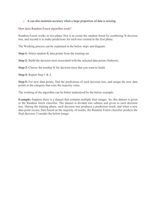 o It can also maintain accuracy when a large proportion of data is missing.
How does Random Forest algorithm work?
Random Forest works in two-phase first is to create the random forest by combining N decision
tree, and second is to make predictions for each tree created in the first phase.
The Working process can be explained in the below steps and diagram:
Step-1: Select random K data points from the training set.
Step-2: Build the decision trees associated with the selected data points (Subsets).
Step-3: Choose the number N for decision trees that you want to build.
Step-4: Repeat Step 1 & 2.
Step-5: For new data points, find the predictions of each decision tree, and assign the new data
points to the category that wins the majority votes.
The working of the algorithm can be better understood by the below example:
Example: Suppose there is a dataset that contains multiple fruit images. So, this dataset is given
to the Random forest classifier. The dataset is divided into subsets and given to each decision
tree. During the training phase, each decision tree produces a prediction result, and when a new
data point occurs, then based on the majority of results, the Random Forest classifier predicts the
final decision. Consider the below image:
 