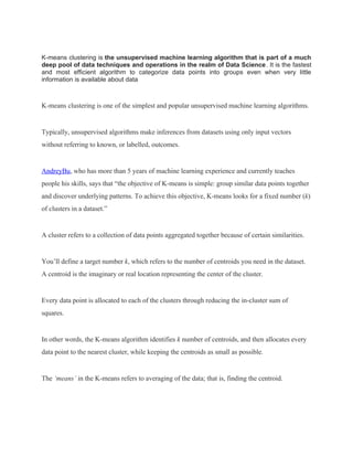 K-means clustering is the unsupervised machine learning algorithm that is part of a much
deep pool of data techniques and operations in the realm of Data Science. It is the fastest
and most efficient algorithm to categorize data points into groups even when very little
information is available about data
K-means clustering is one of the simplest and popular unsupervised machine learning algorithms.
Typically, unsupervised algorithms make inferences from datasets using only input vectors
without referring to known, or labelled, outcomes.
AndreyBu, who has more than 5 years of machine learning experience and currently teaches
people his skills, says that “the objective of K-means is simple: group similar data points together
and discover underlying patterns. To achieve this objective, K-means looks for a fixed number (k)
of clusters in a dataset.”
A cluster refers to a collection of data points aggregated together because of certain similarities.
You’ll define a target number k, which refers to the number of centroids you need in the dataset.
A centroid is the imaginary or real location representing the center of the cluster.
Every data point is allocated to each of the clusters through reducing the in-cluster sum of
squares.
In other words, the K-means algorithm identifies k number of centroids, and then allocates every
data point to the nearest cluster, while keeping the centroids as small as possible.
The ‘means’ in the K-means refers to averaging of the data; that is, finding the centroid.
 