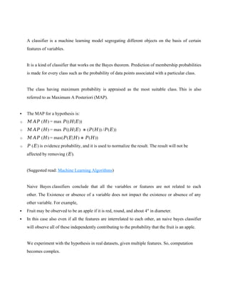 A classifier is a machine learning model segregating different objects on the basis of certain
features of variables.
It is a kind of classifier that works on the Bayes theorem. Prediction of membership probabilities
is made for every class such as the probability of data points associated with a particular class.
The class having maximum probability is appraised as the most suitable class. This is also
referred to as Maximum A Posteriori (MAP).
 The MAP for a hypothesis is:
o 𝑀𝐴𝑃 (𝐻) = max 𝑃((𝐻|𝐸))
o 𝑀𝐴𝑃 (𝐻) = max 𝑃((𝐻|𝐸) ∗ (𝑃(𝐻)) /𝑃(𝐸))
o 𝑀𝐴𝑃 (𝐻) = max(𝑃(𝐸|𝐻) ∗ 𝑃(𝐻))
o 𝑃 (𝐸) is evidence probability, and it is used to normalize the result. The result will not be
affected by removing (𝐸).
(Suggested read: Machine Learning Algorithms)
Naive Bayes classifiers conclude that all the variables or features are not related to each
other. The Existence or absence of a variable does not impact the existence or absence of any
other variable. For example,
 Fruit may be observed to be an apple if it is red, round, and about 4″ in diameter.
 In this case also even if all the features are interrelated to each other, an naive bayes classifier
will observe all of these independently contributing to the probability that the fruit is an apple.
We experiment with the hypothesis in real datasets, given multiple features. So, computation
becomes complex.
 