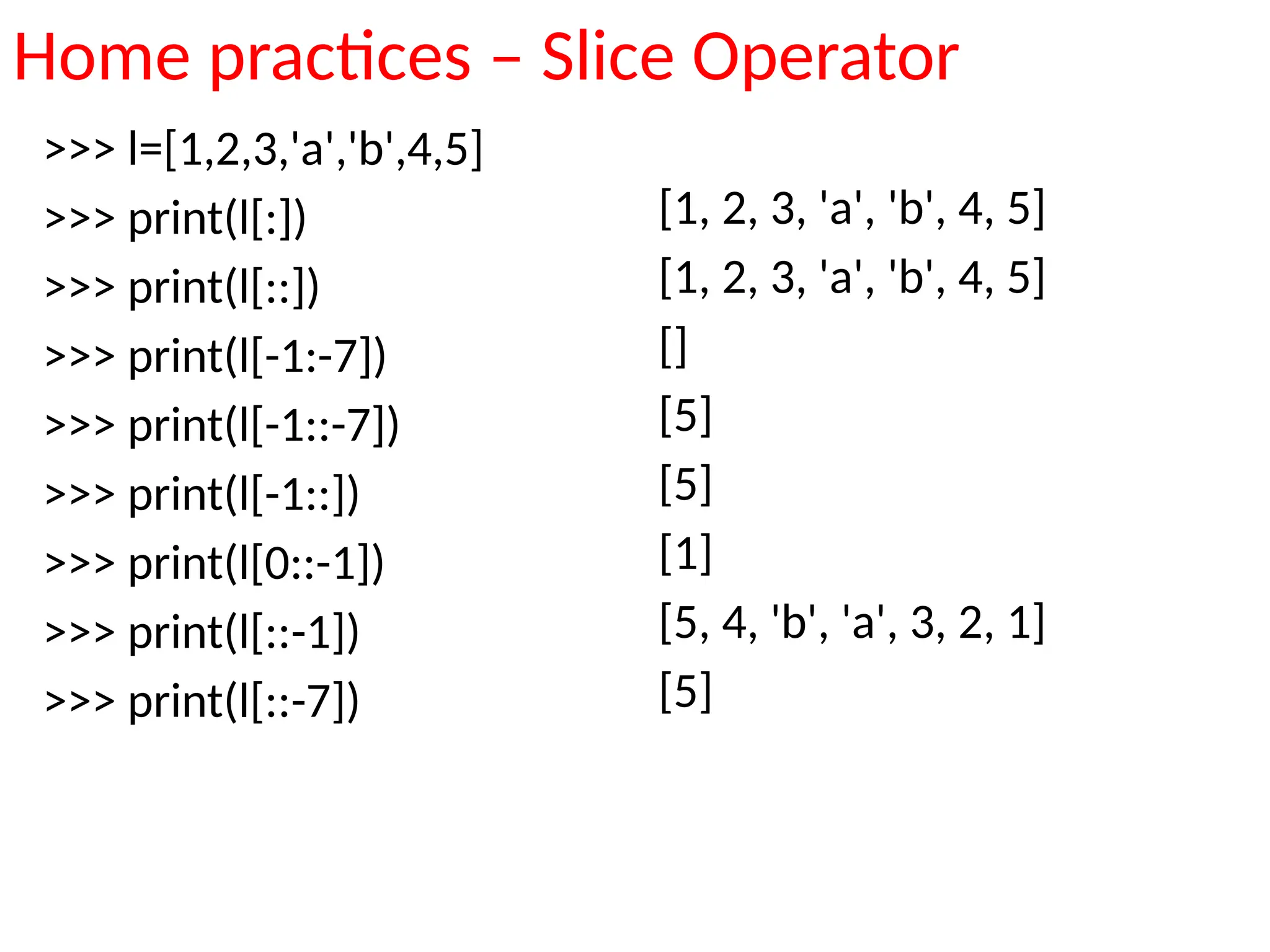 Home practices – Slice Operator
>>> l=[1,2,3,'a','b',4,5]
>>> print(l[:])
>>> print(l[::])
>>> print(l[-1:-7])
>>> print(l[-1::-7])
>>> print(l[-1::])
>>> print(l[0::-1])
>>> print(l[::-1])
>>> print(l[::-7])
[1, 2, 3, 'a', 'b', 4, 5]
[1, 2, 3, 'a', 'b', 4, 5]
[]
[5]
[5]
[1]
[5, 4, 'b', 'a', 3, 2, 1]
[5]
 
