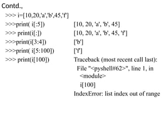 Contd.,
>>> i=[10,20,'a','b',45,'f']
>>>print( i[:5])
>>> print(i[:])
>>>print(i[3:4])
>>>print( i[5:100])
>>> print(i[100])
[10, 20, 'a', 'b', 45]
[10, 20, 'a', 'b', 45, 'f']
['b']
['f']
Traceback (most recent call last):
File "<pyshell#62>", line 1, in
<module>
i[100]
IndexError: list index out of range
 