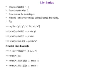 List Index
• Index operator  [ ]
• Index starts with 0.
• Index must be an integer.
• Nested lists are accessed using Nested Indexing.
• Eg:
>>>mylist=[‘p’, ‘y’, ‘t’, ‘h’, ‘o’, ‘n’]
>>>print(mylist[0])  prints ‘p’
>>>print(mylist[2])  prints t
>>>print(mylist[-2])  prints ‘o’
# Nested Lists Example
>>>N_list=[“Happy”, [2, 0, 1, 7]]
>>>print(N_list)
>>>print(N_list[0][1])  prints ‘a’
>>>print(N_list[1][2])  prints 1
 
