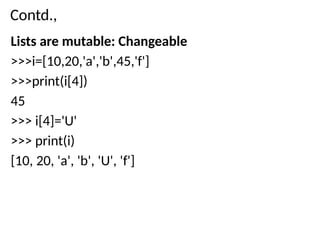 Contd.,
Lists are mutable: Changeable
>>>i=[10,20,'a','b',45,'f']
>>>print(i[4])
45
>>> i[4]='U'
>>> print(i)
[10, 20, 'a', 'b', 'U', 'f']
 