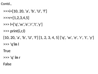 Contd.,
>>>i=[10, 20, 'a', 'b', 'U', 'f']
>>>r=[1,2,3,4,5]
>>> l=['q','w','e','r','t','y']
>>> print(i,r,l)
[10, 20, 'a', 'b', 'U', 'f'] [1, 2, 3, 4, 5] ['q', 'w', 'e', 'r', 't', 'y']
>>> 'q'in l
True
>>> 'q' in r
False
 