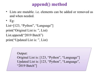 append() method
• Lists are mutable. i.e. elements can be added or removed as
and when needed.
• Eg:
List=[123, “Python”, “Language”]
print(“Original List is: ”, List)
List.append(“2019 Batch”)
print(“Updated List is: ”, List)
Output:
Original List is: [123, “Python”, “Language”]
Updated List is: [123, “Python”, “Language”,
“2019 Batch”]
 