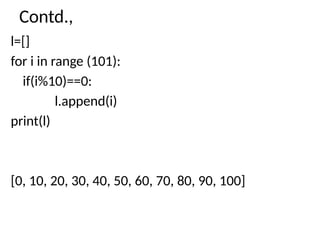 Contd.,
l=[]
for i in range (101):
if(i%10)==0:
l.append(i)
print(l)
[0, 10, 20, 30, 40, 50, 60, 70, 80, 90, 100]
 