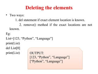 Deleting the elements
• Two ways:
1. del statement if exact element location is known.
2. remove() method if the exact locations are not
known.
Eg:
List=[123, “Python”, “Language”]
print(List)
del List[0]
print(List) OUTPUT:
[123, “Python”, “Language”]
[“Python”, “Language”]
 